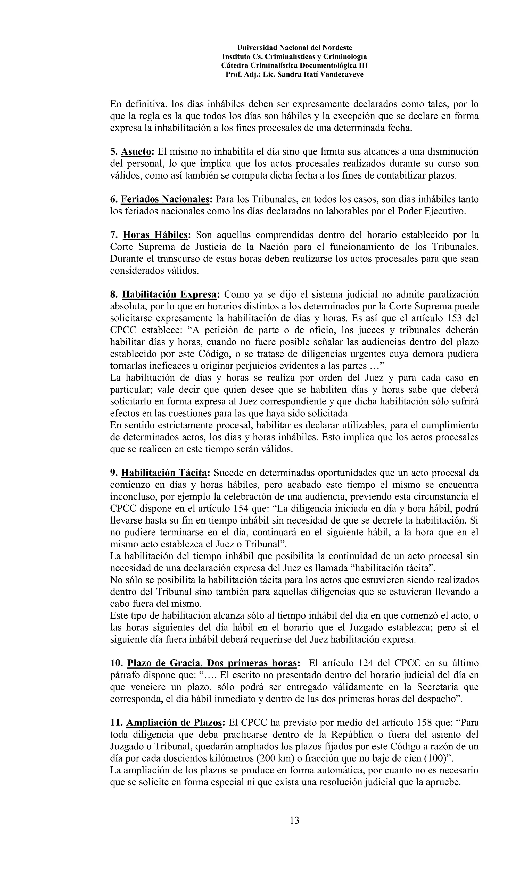 Universidad Nacional del Nordeste
Instituto Cs. Criminalísticas y Criminología
Cátedra Criminalística Documentológica III
Prof. Adj.: Lic. Sandra Itatí Vandecaveye
13
En definitiva, los días inhábiles deben ser expresamente declarados como tales, por lo
que la regla es la que todos los días son hábiles y la excepción que se declare en forma
expresa la inhabilitación a los fines procesales de una determinada fecha.
5. Asueto: El mismo no inhabilita el día sino que limita sus alcances a una disminución
del personal, lo que implica que los actos procesales realizados durante su curso son
válidos, como así también se computa dicha fecha a los fines de contabilizar plazos.
6. Feriados Nacionales: Para los Tribunales, en todos los casos, son días inhábiles tanto
los feriados nacionales como los días declarados no laborables por el Poder Ejecutivo.
7. Horas Hábiles: Son aquellas comprendidas dentro del horario establecido por la
Corte Suprema de Justicia de la Nación para el funcionamiento de los Tribunales.
Durante el transcurso de estas horas deben realizarse los actos procesales para que sean
considerados válidos.
8. Habilitación Expresa: Como ya se dijo el sistema judicial no admite paralización
absoluta, por lo que en horarios distintos a los determinados por la Corte Suprema puede
solicitarse expresamente la habilitación de días y horas. Es así que el artículo 153 del
CPCC establece: “A petición de parte o de oficio, los jueces y tribunales deberán
habilitar días y horas, cuando no fuere posible señalar las audiencias dentro del plazo
establecido por este Código, o se tratase de diligencias urgentes cuya demora pudiera
tornarlas ineficaces u originar perjuicios evidentes a las partes …”
La habilitación de días y horas se realiza por orden del Juez y para cada caso en
particular; vale decir que quien desee que se habiliten días y horas sabe que deberá
solicitarlo en forma expresa al Juez correspondiente y que dicha habilitación sólo sufrirá
efectos en las cuestiones para las que haya sido solicitada.
En sentido estrictamente procesal, habilitar es declarar utilizables, para el cumplimiento
de determinados actos, los días y horas inhábiles. Esto implica que los actos procesales
que se realicen en este tiempo serán válidos.
9. Habilitación Tácita: Sucede en determinadas oportunidades que un acto procesal da
comienzo en días y horas hábiles, pero acabado este tiempo el mismo se encuentra
inconcluso, por ejemplo la celebración de una audiencia, previendo esta circunstancia el
CPCC dispone en el artículo 154 que: “La diligencia iniciada en día y hora hábil, podrá
llevarse hasta su fin en tiempo inhábil sin necesidad de que se decrete la habilitación. Si
no pudiere terminarse en el día, continuará en el siguiente hábil, a la hora que en el
mismo acto establezca el Juez o Tribunal”.
La habilitación del tiempo inhábil que posibilita la continuidad de un acto procesal sin
necesidad de una declaración expresa del Juez es llamada “habilitación tácita”.
No sólo se posibilita la habilitación tácita para los actos que estuvieren siendo realizados
dentro del Tribunal sino también para aquellas diligencias que se estuvieran llevando a
cabo fuera del mismo.
Este tipo de habilitación alcanza sólo al tiempo inhábil del día en que comenzó el acto, o
las horas siguientes del día hábil en el horario que el Juzgado establezca; pero si el
siguiente día fuera inhábil deberá requerirse del Juez habilitación expresa.
10. Plazo de Gracia. Dos primeras horas: El artículo 124 del CPCC en su último
párrafo dispone que: “…. El escrito no presentado dentro del horario judicial del día en
que venciere un plazo, sólo podrá ser entregado válidamente en la Secretaría que
corresponda, el día hábil inmediato y dentro de las dos primeras horas del despacho”.
11. Ampliación de Plazos: El CPCC ha previsto por medio del artículo 158 que: “Para
toda diligencia que deba practicarse dentro de la República o fuera del asiento del
Juzgado o Tribunal, quedarán ampliados los plazos fijados por este Código a razón de un
día por cada doscientos kilómetros (200 km) o fracción que no baje de cien (100)”.
La ampliación de los plazos se produce en forma automática, por cuanto no es necesario
que se solicite en forma especial ni que exista una resolución judicial que la apruebe.
 