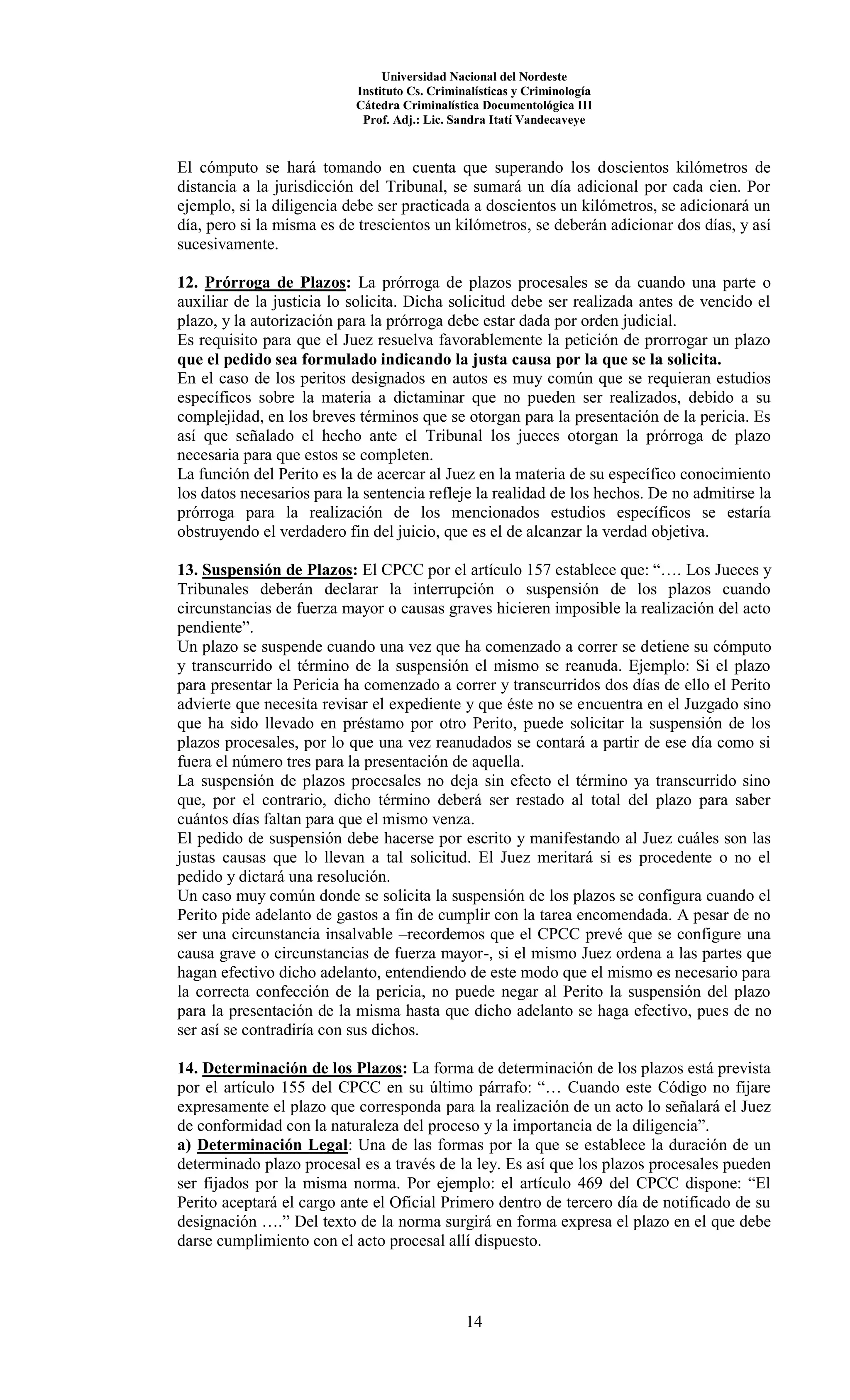 Universidad Nacional del Nordeste
Instituto Cs. Criminalísticas y Criminología
Cátedra Criminalística Documentológica III
Prof. Adj.: Lic. Sandra Itatí Vandecaveye
14
El cómputo se hará tomando en cuenta que superando los doscientos kilómetros de
distancia a la jurisdicción del Tribunal, se sumará un día adicional por cada cien. Por
ejemplo, si la diligencia debe ser practicada a doscientos un kilómetros, se adicionará un
día, pero si la misma es de trescientos un kilómetros, se deberán adicionar dos días, y así
sucesivamente.
12. Prórroga de Plazos: La prórroga de plazos procesales se da cuando una parte o
auxiliar de la justicia lo solicita. Dicha solicitud debe ser realizada antes de vencido el
plazo, y la autorización para la prórroga debe estar dada por orden judicial.
Es requisito para que el Juez resuelva favorablemente la petición de prorrogar un plazo
que el pedido sea formulado indicando la justa causa por la que se la solicita.
En el caso de los peritos designados en autos es muy común que se requieran estudios
específicos sobre la materia a dictaminar que no pueden ser realizados, debido a su
complejidad, en los breves términos que se otorgan para la presentación de la pericia. Es
así que señalado el hecho ante el Tribunal los jueces otorgan la prórroga de plazo
necesaria para que estos se completen.
La función del Perito es la de acercar al Juez en la materia de su específico conocimiento
los datos necesarios para la sentencia refleje la realidad de los hechos. De no admitirse la
prórroga para la realización de los mencionados estudios específicos se estaría
obstruyendo el verdadero fin del juicio, que es el de alcanzar la verdad objetiva.
13. Suspensión de Plazos: El CPCC por el artículo 157 establece que: “…. Los Jueces y
Tribunales deberán declarar la interrupción o suspensión de los plazos cuando
circunstancias de fuerza mayor o causas graves hicieren imposible la realización del acto
pendiente”.
Un plazo se suspende cuando una vez que ha comenzado a correr se detiene su cómputo
y transcurrido el término de la suspensión el mismo se reanuda. Ejemplo: Si el plazo
para presentar la Pericia ha comenzado a correr y transcurridos dos días de ello el Perito
advierte que necesita revisar el expediente y que éste no se encuentra en el Juzgado sino
que ha sido llevado en préstamo por otro Perito, puede solicitar la suspensión de los
plazos procesales, por lo que una vez reanudados se contará a partir de ese día como si
fuera el número tres para la presentación de aquella.
La suspensión de plazos procesales no deja sin efecto el término ya transcurrido sino
que, por el contrario, dicho término deberá ser restado al total del plazo para saber
cuántos días faltan para que el mismo venza.
El pedido de suspensión debe hacerse por escrito y manifestando al Juez cuáles son las
justas causas que lo llevan a tal solicitud. El Juez meritará si es procedente o no el
pedido y dictará una resolución.
Un caso muy común donde se solicita la suspensión de los plazos se configura cuando el
Perito pide adelanto de gastos a fin de cumplir con la tarea encomendada. A pesar de no
ser una circunstancia insalvable –recordemos que el CPCC prevé que se configure una
causa grave o circunstancias de fuerza mayor-, si el mismo Juez ordena a las partes que
hagan efectivo dicho adelanto, entendiendo de este modo que el mismo es necesario para
la correcta confección de la pericia, no puede negar al Perito la suspensión del plazo
para la presentación de la misma hasta que dicho adelanto se haga efectivo, pues de no
ser así se contradiría con sus dichos.
14. Determinación de los Plazos: La forma de determinación de los plazos está prevista
por el artículo 155 del CPCC en su último párrafo: “… Cuando este Código no fijare
expresamente el plazo que corresponda para la realización de un acto lo señalará el Juez
de conformidad con la naturaleza del proceso y la importancia de la diligencia”.
a) Determinación Legal: Una de las formas por la que se establece la duración de un
determinado plazo procesal es a través de la ley. Es así que los plazos procesales pueden
ser fijados por la misma norma. Por ejemplo: el artículo 469 del CPCC dispone: “El
Perito aceptará el cargo ante el Oficial Primero dentro de tercero día de notificado de su
designación ….” Del texto de la norma surgirá en forma expresa el plazo en el que debe
darse cumplimiento con el acto procesal allí dispuesto.
 