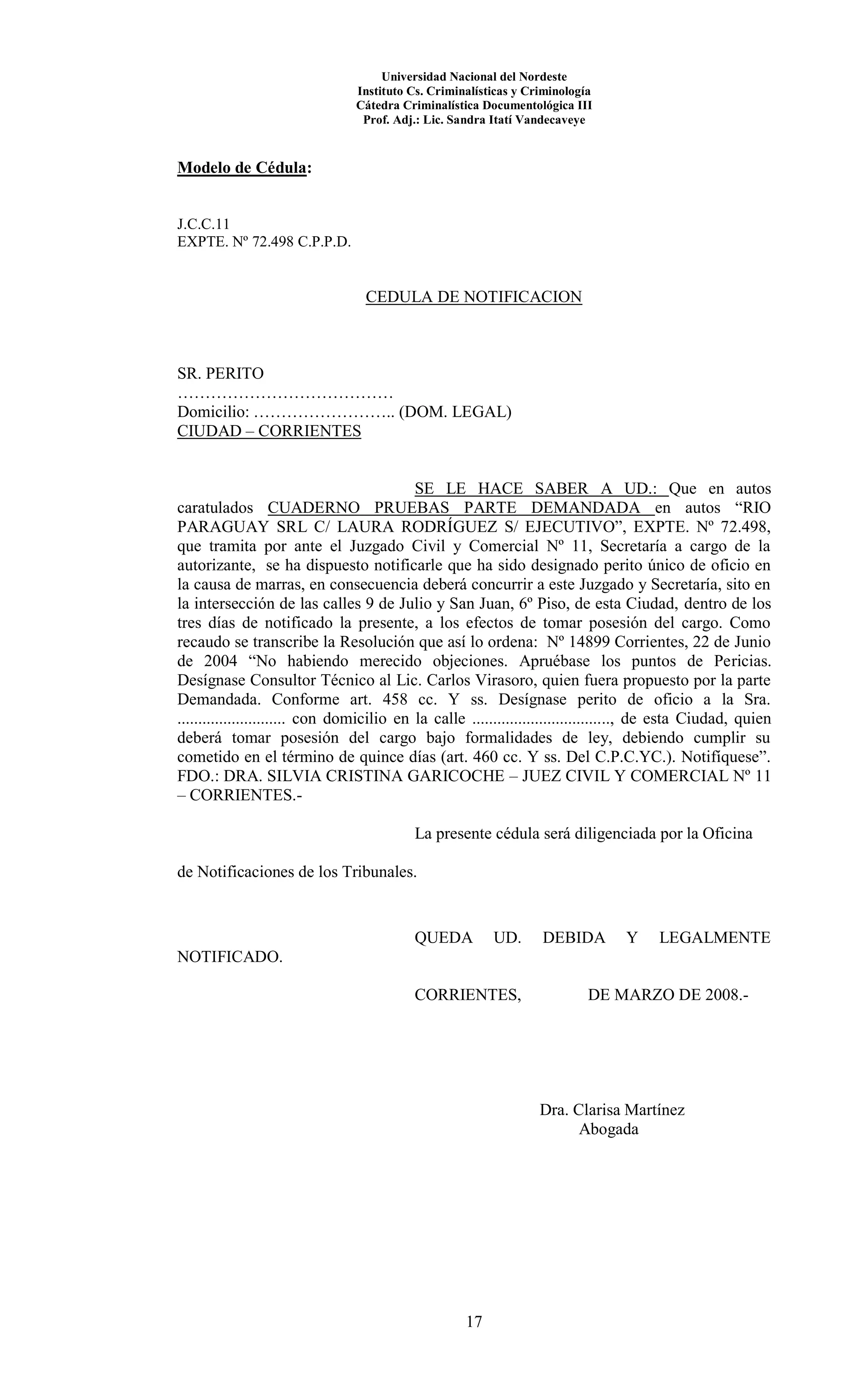 Universidad Nacional del Nordeste
Instituto Cs. Criminalísticas y Criminología
Cátedra Criminalística Documentológica III
Prof. Adj.: Lic. Sandra Itatí Vandecaveye
17
Modelo de Cédula:
J.C.C.11
EXPTE. Nº 72.498 C.P.P.D.
CEDULA DE NOTIFICACION
SR. PERITO
…………………………………
Domicilio: …………………….. (DOM. LEGAL)
CIUDAD – CORRIENTES
SE LE HACE SABER A UD.: Que en autos
caratulados CUADERNO PRUEBAS PARTE DEMANDADA en autos “RIO
PARAGUAY SRL C/ LAURA RODRÍGUEZ S/ EJECUTIVO”, EXPTE. Nº 72.498,
que tramita por ante el Juzgado Civil y Comercial Nº 11, Secretaría a cargo de la
autorizante, se ha dispuesto notificarle que ha sido designado perito único de oficio en
la causa de marras, en consecuencia deberá concurrir a este Juzgado y Secretaría, sito en
la intersección de las calles 9 de Julio y San Juan, 6º Piso, de esta Ciudad, dentro de los
tres días de notificado la presente, a los efectos de tomar posesión del cargo. Como
recaudo se transcribe la Resolución que así lo ordena: Nº 14899 Corrientes, 22 de Junio
de 2004 “No habiendo merecido objeciones. Apruébase los puntos de Pericias.
Desígnase Consultor Técnico al Lic. Carlos Virasoro, quien fuera propuesto por la parte
Demandada. Conforme art. 458 cc. Y ss. Desígnase perito de oficio a la Sra.
.......................... con domicilio en la calle ................................., de esta Ciudad, quien
deberá tomar posesión del cargo bajo formalidades de ley, debiendo cumplir su
cometido en el término de quince días (art. 460 cc. Y ss. Del C.P.C.YC.). Notifíquese”.
FDO.: DRA. SILVIA CRISTINA GARICOCHE – JUEZ CIVIL Y COMERCIAL Nº 11
– CORRIENTES.-
La presente cédula será diligenciada por la Oficina
de Notificaciones de los Tribunales.
QUEDA UD. DEBIDA Y LEGALMENTE
NOTIFICADO.
CORRIENTES, DE MARZO DE 2008.-
Dra. Clarisa Martínez
Abogada
 