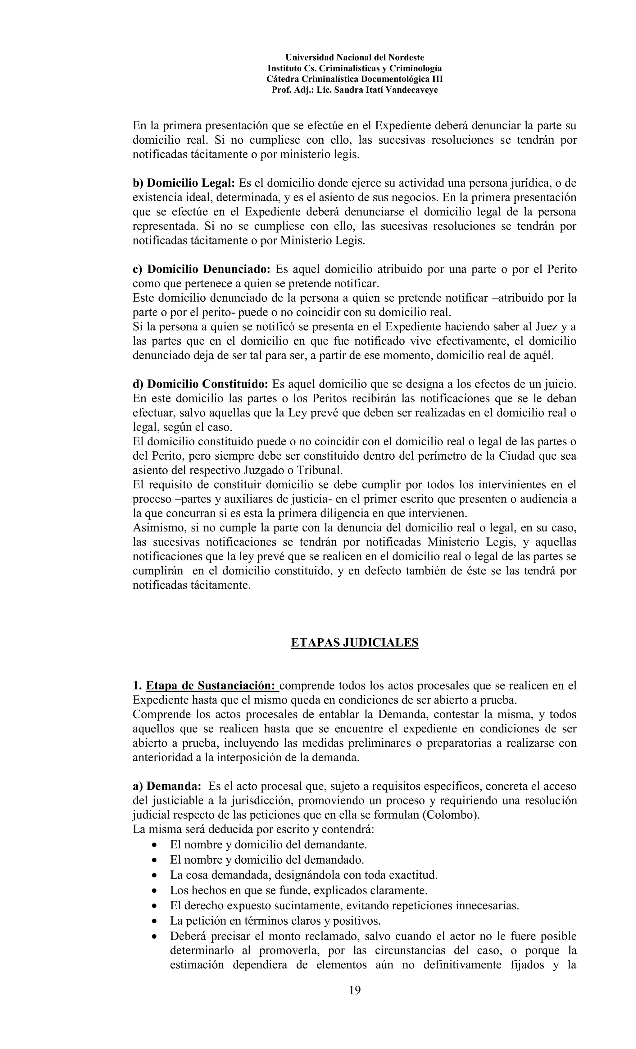 Universidad Nacional del Nordeste
Instituto Cs. Criminalísticas y Criminología
Cátedra Criminalística Documentológica III
Prof. Adj.: Lic. Sandra Itatí Vandecaveye
19
En la primera presentación que se efectúe en el Expediente deberá denunciar la parte su
domicilio real. Si no cumpliese con ello, las sucesivas resoluciones se tendrán por
notificadas tácitamente o por ministerio legis.
b) Domicilio Legal: Es el domicilio donde ejerce su actividad una persona jurídica, o de
existencia ideal, determinada, y es el asiento de sus negocios. En la primera presentación
que se efectúe en el Expediente deberá denunciarse el domicilio legal de la persona
representada. Si no se cumpliese con ello, las sucesivas resoluciones se tendrán por
notificadas tácitamente o por Ministerio Legis.
c) Domicilio Denunciado: Es aquel domicilio atribuido por una parte o por el Perito
como que pertenece a quien se pretende notificar.
Este domicilio denunciado de la persona a quien se pretende notificar –atribuido por la
parte o por el perito- puede o no coincidir con su domicilio real.
Si la persona a quien se notificó se presenta en el Expediente haciendo saber al Juez y a
las partes que en el domicilio en que fue notificado vive efectivamente, el domicilio
denunciado deja de ser tal para ser, a partir de ese momento, domicilio real de aquél.
d) Domicilio Constituido: Es aquel domicilio que se designa a los efectos de un juicio.
En este domicilio las partes o los Peritos recibirán las notificaciones que se le deban
efectuar, salvo aquellas que la Ley prevé que deben ser realizadas en el domicilio real o
legal, según el caso.
El domicilio constituido puede o no coincidir con el domicilio real o legal de las partes o
del Perito, pero siempre debe ser constituido dentro del perímetro de la Ciudad que sea
asiento del respectivo Juzgado o Tribunal.
El requisito de constituir domicilio se debe cumplir por todos los intervinientes en el
proceso –partes y auxiliares de justicia- en el primer escrito que presenten o audiencia a
la que concurran si es esta la primera diligencia en que intervienen.
Asimismo, si no cumple la parte con la denuncia del domicilio real o legal, en su caso,
las sucesivas notificaciones se tendrán por notificadas Ministerio Legis, y aquellas
notificaciones que la ley prevé que se realicen en el domicilio real o legal de las partes se
cumplirán en el domicilio constituido, y en defecto también de éste se las tendrá por
notificadas tácitamente.
ETAPAS JUDICIALES
1. Etapa de Sustanciación: comprende todos los actos procesales que se realicen en el
Expediente hasta que el mismo queda en condiciones de ser abierto a prueba.
Comprende los actos procesales de entablar la Demanda, contestar la misma, y todos
aquellos que se realicen hasta que se encuentre el expediente en condiciones de ser
abierto a prueba, incluyendo las medidas preliminares o preparatorias a realizarse con
anterioridad a la interposición de la demanda.
a) Demanda: Es el acto procesal que, sujeto a requisitos específicos, concreta el acceso
del justiciable a la jurisdicción, promoviendo un proceso y requiriendo una resolución
judicial respecto de las peticiones que en ella se formulan (Colombo).
La misma será deducida por escrito y contendrá:
 El nombre y domicilio del demandante.
 El nombre y domicilio del demandado.
 La cosa demandada, designándola con toda exactitud.
 Los hechos en que se funde, explicados claramente.
 El derecho expuesto sucintamente, evitando repeticiones innecesarias.
 La petición en términos claros y positivos.
 Deberá precisar el monto reclamado, salvo cuando el actor no le fuere posible
determinarlo al promoverla, por las circunstancias del caso, o porque la
estimación dependiera de elementos aún no definitivamente fijados y la
 