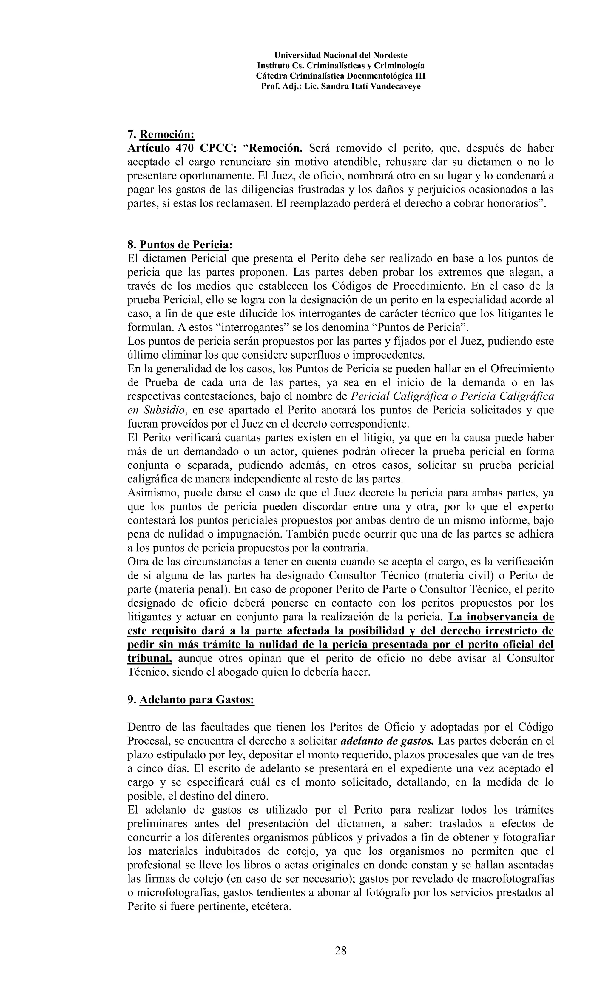 Universidad Nacional del Nordeste
Instituto Cs. Criminalísticas y Criminología
Cátedra Criminalística Documentológica III
Prof. Adj.: Lic. Sandra Itatí Vandecaveye
28
7. Remoción:
Artículo 470 CPCC: “Remoción. Será removido el perito, que, después de haber
aceptado el cargo renunciare sin motivo atendible, rehusare dar su dictamen o no lo
presentare oportunamente. El Juez, de oficio, nombrará otro en su lugar y lo condenará a
pagar los gastos de las diligencias frustradas y los daños y perjuicios ocasionados a las
partes, si estas los reclamasen. El reemplazado perderá el derecho a cobrar honorarios”.
8. Puntos de Pericia:
El dictamen Pericial que presenta el Perito debe ser realizado en base a los puntos de
pericia que las partes proponen. Las partes deben probar los extremos que alegan, a
través de los medios que establecen los Códigos de Procedimiento. En el caso de la
prueba Pericial, ello se logra con la designación de un perito en la especialidad acorde al
caso, a fin de que este dilucide los interrogantes de carácter técnico que los litigantes le
formulan. A estos “interrogantes” se los denomina “Puntos de Pericia”.
Los puntos de pericia serán propuestos por las partes y fijados por el Juez, pudiendo este
último eliminar los que considere superfluos o improcedentes.
En la generalidad de los casos, los Puntos de Pericia se pueden hallar en el Ofrecimiento
de Prueba de cada una de las partes, ya sea en el inicio de la demanda o en las
respectivas contestaciones, bajo el nombre de Pericial Caligráfica o Pericia Caligráfica
en Subsidio, en ese apartado el Perito anotará los puntos de Pericia solicitados y que
fueran proveídos por el Juez en el decreto correspondiente.
El Perito verificará cuantas partes existen en el litigio, ya que en la causa puede haber
más de un demandado o un actor, quienes podrán ofrecer la prueba pericial en forma
conjunta o separada, pudiendo además, en otros casos, solicitar su prueba pericial
caligráfica de manera independiente al resto de las partes.
Asimismo, puede darse el caso de que el Juez decrete la pericia para ambas partes, ya
que los puntos de pericia pueden discordar entre una y otra, por lo que el experto
contestará los puntos periciales propuestos por ambas dentro de un mismo informe, bajo
pena de nulidad o impugnación. También puede ocurrir que una de las partes se adhiera
a los puntos de pericia propuestos por la contraria.
Otra de las circunstancias a tener en cuenta cuando se acepta el cargo, es la verificación
de si alguna de las partes ha designado Consultor Técnico (materia civil) o Perito de
parte (materia penal). En caso de proponer Perito de Parte o Consultor Técnico, el perito
designado de oficio deberá ponerse en contacto con los peritos propuestos por los
litigantes y actuar en conjunto para la realización de la pericia. La inobservancia de
este requisito dará a la parte afectada la posibilidad y del derecho irrestricto de
pedir sin más trámite la nulidad de la pericia presentada por el perito oficial del
tribunal, aunque otros opinan que el perito de oficio no debe avisar al Consultor
Técnico, siendo el abogado quien lo debería hacer.
9. Adelanto para Gastos:
Dentro de las facultades que tienen los Peritos de Oficio y adoptadas por el Código
Procesal, se encuentra el derecho a solicitar adelanto de gastos. Las partes deberán en el
plazo estipulado por ley, depositar el monto requerido, plazos procesales que van de tres
a cinco días. El escrito de adelanto se presentará en el expediente una vez aceptado el
cargo y se especificará cuál es el monto solicitado, detallando, en la medida de lo
posible, el destino del dinero.
El adelanto de gastos es utilizado por el Perito para realizar todos los trámites
preliminares antes del presentación del dictamen, a saber: traslados a efectos de
concurrir a los diferentes organismos públicos y privados a fin de obtener y fotografiar
los materiales indubitados de cotejo, ya que los organismos no permiten que el
profesional se lleve los libros o actas originales en donde constan y se hallan asentadas
las firmas de cotejo (en caso de ser necesario); gastos por revelado de macrofotografías
o microfotografías, gastos tendientes a abonar al fotógrafo por los servicios prestados al
Perito si fuere pertinente, etcétera.
 