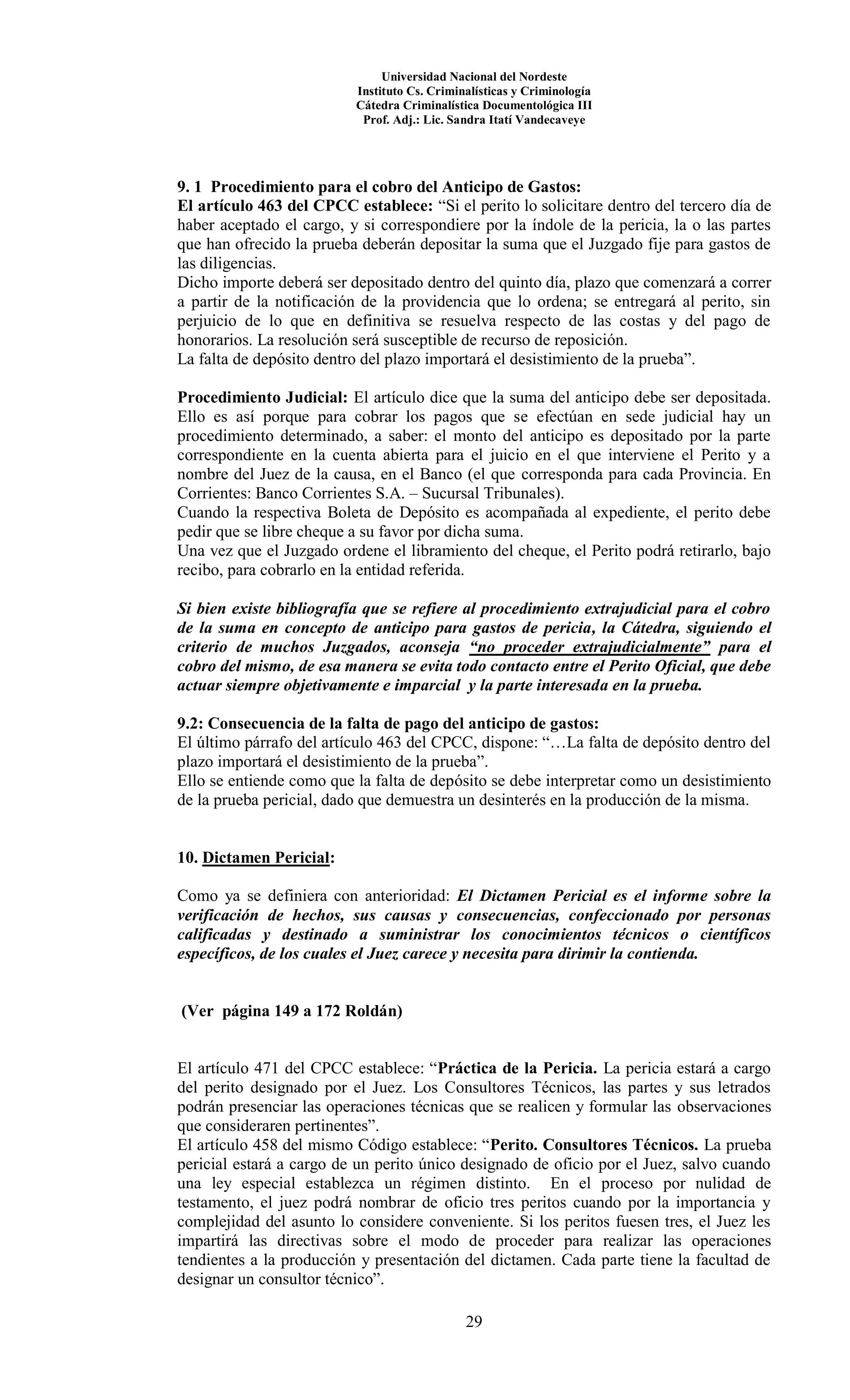 Universidad Nacional del Nordeste
Instituto Cs. Criminalísticas y Criminología
Cátedra Criminalística Documentológica III
Prof. Adj.: Lic. Sandra Itatí Vandecaveye
29
9. 1 Procedimiento para el cobro del Anticipo de Gastos:
El artículo 463 del CPCC establece: “Si el perito lo solicitare dentro del tercero día de
haber aceptado el cargo, y si correspondiere por la índole de la pericia, la o las partes
que han ofrecido la prueba deberán depositar la suma que el Juzgado fije para gastos de
las diligencias.
Dicho importe deberá ser depositado dentro del quinto día, plazo que comenzará a correr
a partir de la notificación de la providencia que lo ordena; se entregará al perito, sin
perjuicio de lo que en definitiva se resuelva respecto de las costas y del pago de
honorarios. La resolución será susceptible de recurso de reposición.
La falta de depósito dentro del plazo importará el desistimiento de la prueba”.
Procedimiento Judicial: El artículo dice que la suma del anticipo debe ser depositada.
Ello es así porque para cobrar los pagos que se efectúan en sede judicial hay un
procedimiento determinado, a saber: el monto del anticipo es depositado por la parte
correspondiente en la cuenta abierta para el juicio en el que interviene el Perito y a
nombre del Juez de la causa, en el Banco (el que corresponda para cada Provincia. En
Corrientes: Banco Corrientes S.A. – Sucursal Tribunales).
Cuando la respectiva Boleta de Depósito es acompañada al expediente, el perito debe
pedir que se libre cheque a su favor por dicha suma.
Una vez que el Juzgado ordene el libramiento del cheque, el Perito podrá retirarlo, bajo
recibo, para cobrarlo en la entidad referida.
Si bien existe bibliografía que se refiere al procedimiento extrajudicial para el cobro
de la suma en concepto de anticipo para gastos de pericia, la Cátedra, siguiendo el
criterio de muchos Juzgados, aconseja “no proceder extrajudicialmente” para el
cobro del mismo, de esa manera se evita todo contacto entre el Perito Oficial, que debe
actuar siempre objetivamente e imparcial y la parte interesada en la prueba.
9.2: Consecuencia de la falta de pago del anticipo de gastos:
El último párrafo del artículo 463 del CPCC, dispone: “…La falta de depósito dentro del
plazo importará el desistimiento de la prueba”.
Ello se entiende como que la falta de depósito se debe interpretar como un desistimiento
de la prueba pericial, dado que demuestra un desinterés en la producción de la misma.
10. Dictamen Pericial:
Como ya se definiera con anterioridad: El Dictamen Pericial es el informe sobre la
verificación de hechos, sus causas y consecuencias, confeccionado por personas
calificadas y destinado a suministrar los conocimientos técnicos o científicos
específicos, de los cuales el Juez carece y necesita para dirimir la contienda.
(Ver página 149 a 172 Roldán)
El artículo 471 del CPCC establece: “Práctica de la Pericia. La pericia estará a cargo
del perito designado por el Juez. Los Consultores Técnicos, las partes y sus letrados
podrán presenciar las operaciones técnicas que se realicen y formular las observaciones
que consideraren pertinentes”.
El artículo 458 del mismo Código establece: “Perito. Consultores Técnicos. La prueba
pericial estará a cargo de un perito único designado de oficio por el Juez, salvo cuando
una ley especial establezca un régimen distinto. En el proceso por nulidad de
testamento, el juez podrá nombrar de oficio tres peritos cuando por la importancia y
complejidad del asunto lo considere conveniente. Si los peritos fuesen tres, el Juez les
impartirá las directivas sobre el modo de proceder para realizar las operaciones
tendientes a la producción y presentación del dictamen. Cada parte tiene la facultad de
designar un consultor técnico”.
 