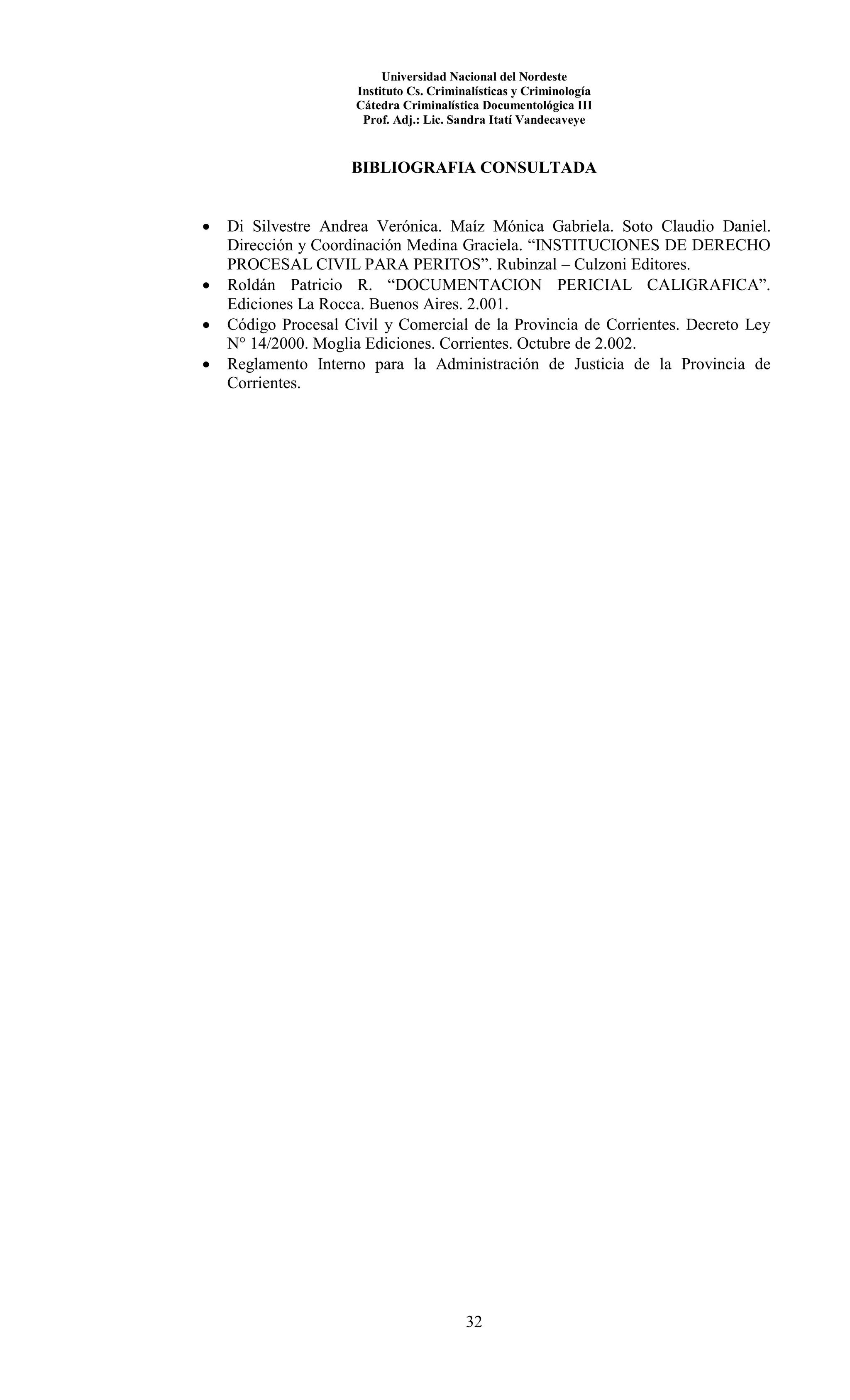 Universidad Nacional del Nordeste
Instituto Cs. Criminalísticas y Criminología
Cátedra Criminalística Documentológica III
Prof. Adj.: Lic. Sandra Itatí Vandecaveye
32
BIBLIOGRAFIA CONSULTADA
 Di Silvestre Andrea Verónica. Maíz Mónica Gabriela. Soto Claudio Daniel.
Dirección y Coordinación Medina Graciela. “INSTITUCIONES DE DERECHO
PROCESAL CIVIL PARA PERITOS”. Rubinzal – Culzoni Editores.
 Roldán Patricio R. “DOCUMENTACION PERICIAL CALIGRAFICA”.
Ediciones La Rocca. Buenos Aires. 2.001.
 Código Procesal Civil y Comercial de la Provincia de Corrientes. Decreto Ley
N° 14/2000. Moglia Ediciones. Corrientes. Octubre de 2.002.
 Reglamento Interno para la Administración de Justicia de la Provincia de
Corrientes.
 