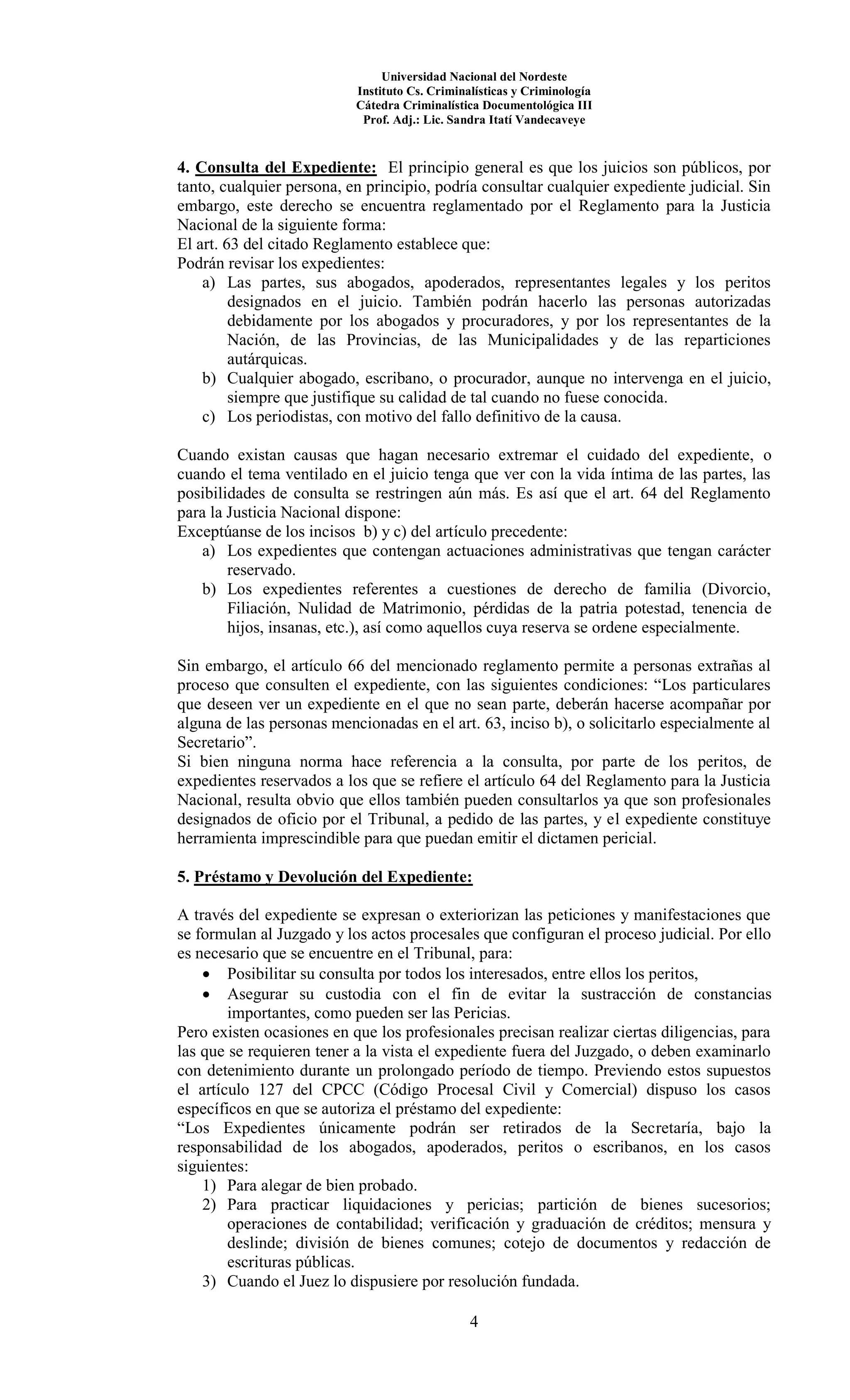 Universidad Nacional del Nordeste
Instituto Cs. Criminalísticas y Criminología
Cátedra Criminalística Documentológica III
Prof. Adj.: Lic. Sandra Itatí Vandecaveye
4
4. Consulta del Expediente: El principio general es que los juicios son públicos, por
tanto, cualquier persona, en principio, podría consultar cualquier expediente judicial. Sin
embargo, este derecho se encuentra reglamentado por el Reglamento para la Justicia
Nacional de la siguiente forma:
El art. 63 del citado Reglamento establece que:
Podrán revisar los expedientes:
a) Las partes, sus abogados, apoderados, representantes legales y los peritos
designados en el juicio. También podrán hacerlo las personas autorizadas
debidamente por los abogados y procuradores, y por los representantes de la
Nación, de las Provincias, de las Municipalidades y de las reparticiones
autárquicas.
b) Cualquier abogado, escribano, o procurador, aunque no intervenga en el juicio,
siempre que justifique su calidad de tal cuando no fuese conocida.
c) Los periodistas, con motivo del fallo definitivo de la causa.
Cuando existan causas que hagan necesario extremar el cuidado del expediente, o
cuando el tema ventilado en el juicio tenga que ver con la vida íntima de las partes, las
posibilidades de consulta se restringen aún más. Es así que el art. 64 del Reglamento
para la Justicia Nacional dispone:
Exceptúanse de los incisos b) y c) del artículo precedente:
a) Los expedientes que contengan actuaciones administrativas que tengan carácter
reservado.
b) Los expedientes referentes a cuestiones de derecho de familia (Divorcio,
Filiación, Nulidad de Matrimonio, pérdidas de la patria potestad, tenencia de
hijos, insanas, etc.), así como aquellos cuya reserva se ordene especialmente.
Sin embargo, el artículo 66 del mencionado reglamento permite a personas extrañas al
proceso que consulten el expediente, con las siguientes condiciones: “Los particulares
que deseen ver un expediente en el que no sean parte, deberán hacerse acompañar por
alguna de las personas mencionadas en el art. 63, inciso b), o solicitarlo especialmente al
Secretario”.
Si bien ninguna norma hace referencia a la consulta, por parte de los peritos, de
expedientes reservados a los que se refiere el artículo 64 del Reglamento para la Justicia
Nacional, resulta obvio que ellos también pueden consultarlos ya que son profesionales
designados de oficio por el Tribunal, a pedido de las partes, y el expediente constituye
herramienta imprescindible para que puedan emitir el dictamen pericial.
5. Préstamo y Devolución del Expediente:
A través del expediente se expresan o exteriorizan las peticiones y manifestaciones que
se formulan al Juzgado y los actos procesales que configuran el proceso judicial. Por ello
es necesario que se encuentre en el Tribunal, para:
 Posibilitar su consulta por todos los interesados, entre ellos los peritos,
 Asegurar su custodia con el fin de evitar la sustracción de constancias
importantes, como pueden ser las Pericias.
Pero existen ocasiones en que los profesionales precisan realizar ciertas diligencias, para
las que se requieren tener a la vista el expediente fuera del Juzgado, o deben examinarlo
con detenimiento durante un prolongado período de tiempo. Previendo estos supuestos
el artículo 127 del CPCC (Código Procesal Civil y Comercial) dispuso los casos
específicos en que se autoriza el préstamo del expediente:
“Los Expedientes únicamente podrán ser retirados de la Secretaría, bajo la
responsabilidad de los abogados, apoderados, peritos o escribanos, en los casos
siguientes:
1) Para alegar de bien probado.
2) Para practicar liquidaciones y pericias; partición de bienes sucesorios;
operaciones de contabilidad; verificación y graduación de créditos; mensura y
deslinde; división de bienes comunes; cotejo de documentos y redacción de
escrituras públicas.
3) Cuando el Juez lo dispusiere por resolución fundada.
 
