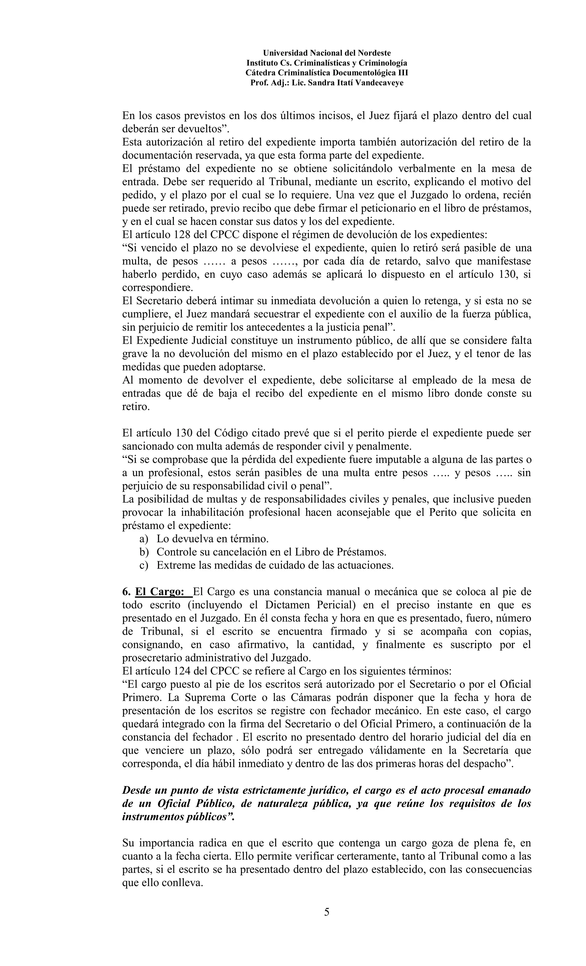 Universidad Nacional del Nordeste
Instituto Cs. Criminalísticas y Criminología
Cátedra Criminalística Documentológica III
Prof. Adj.: Lic. Sandra Itatí Vandecaveye
5
En los casos previstos en los dos últimos incisos, el Juez fijará el plazo dentro del cual
deberán ser devueltos”.
Esta autorización al retiro del expediente importa también autorización del retiro de la
documentación reservada, ya que esta forma parte del expediente.
El préstamo del expediente no se obtiene solicitándolo verbalmente en la mesa de
entrada. Debe ser requerido al Tribunal, mediante un escrito, explicando el motivo del
pedido, y el plazo por el cual se lo requiere. Una vez que el Juzgado lo ordena, recién
puede ser retirado, previo recibo que debe firmar el peticionario en el libro de préstamos,
y en el cual se hacen constar sus datos y los del expediente.
El artículo 128 del CPCC dispone el régimen de devolución de los expedientes:
“Si vencido el plazo no se devolviese el expediente, quien lo retiró será pasible de una
multa, de pesos …… a pesos ……, por cada día de retardo, salvo que manifestase
haberlo perdido, en cuyo caso además se aplicará lo dispuesto en el artículo 130, si
correspondiere.
El Secretario deberá intimar su inmediata devolución a quien lo retenga, y si esta no se
cumpliere, el Juez mandará secuestrar el expediente con el auxilio de la fuerza pública,
sin perjuicio de remitir los antecedentes a la justicia penal”.
El Expediente Judicial constituye un instrumento público, de allí que se considere falta
grave la no devolución del mismo en el plazo establecido por el Juez, y el tenor de las
medidas que pueden adoptarse.
Al momento de devolver el expediente, debe solicitarse al empleado de la mesa de
entradas que dé de baja el recibo del expediente en el mismo libro donde conste su
retiro.
El artículo 130 del Código citado prevé que si el perito pierde el expediente puede ser
sancionado con multa además de responder civil y penalmente.
“Si se comprobase que la pérdida del expediente fuere imputable a alguna de las partes o
a un profesional, estos serán pasibles de una multa entre pesos ….. y pesos ….. sin
perjuicio de su responsabilidad civil o penal”.
La posibilidad de multas y de responsabilidades civiles y penales, que inclusive pueden
provocar la inhabilitación profesional hacen aconsejable que el Perito que solicita en
préstamo el expediente:
a) Lo devuelva en término.
b) Controle su cancelación en el Libro de Préstamos.
c) Extreme las medidas de cuidado de las actuaciones.
6. El Cargo: El Cargo es una constancia manual o mecánica que se coloca al pie de
todo escrito (incluyendo el Dictamen Pericial) en el preciso instante en que es
presentado en el Juzgado. En él consta fecha y hora en que es presentado, fuero, número
de Tribunal, si el escrito se encuentra firmado y si se acompaña con copias,
consignando, en caso afirmativo, la cantidad, y finalmente es suscripto por el
prosecretario administrativo del Juzgado.
El artículo 124 del CPCC se refiere al Cargo en los siguientes términos:
“El cargo puesto al pie de los escritos será autorizado por el Secretario o por el Oficial
Primero. La Suprema Corte o las Cámaras podrán disponer que la fecha y hora de
presentación de los escritos se registre con fechador mecánico. En este caso, el cargo
quedará integrado con la firma del Secretario o del Oficial Primero, a continuación de la
constancia del fechador . El escrito no presentado dentro del horario judicial del día en
que venciere un plazo, sólo podrá ser entregado válidamente en la Secretaría que
corresponda, el día hábil inmediato y dentro de las dos primeras horas del despacho”.
Desde un punto de vista estrictamente jurídico, el cargo es el acto procesal emanado
de un Oficial Público, de naturaleza pública, ya que reúne los requisitos de los
instrumentos públicos”.
Su importancia radica en que el escrito que contenga un cargo goza de plena fe, en
cuanto a la fecha cierta. Ello permite verificar certeramente, tanto al Tribunal como a las
partes, si el escrito se ha presentado dentro del plazo establecido, con las consecuencias
que ello conlleva.
 