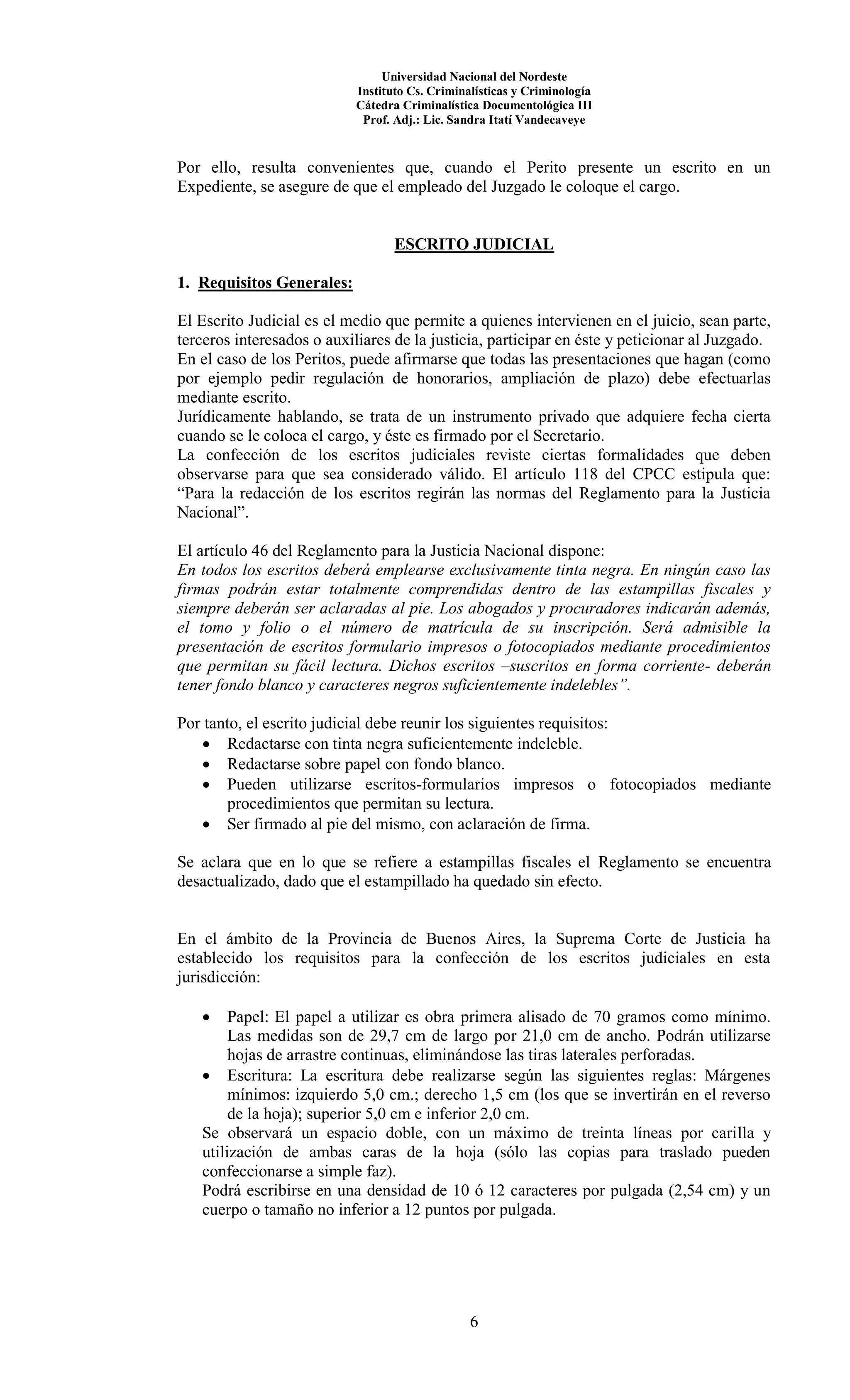 Universidad Nacional del Nordeste
Instituto Cs. Criminalísticas y Criminología
Cátedra Criminalística Documentológica III
Prof. Adj.: Lic. Sandra Itatí Vandecaveye
6
Por ello, resulta convenientes que, cuando el Perito presente un escrito en un
Expediente, se asegure de que el empleado del Juzgado le coloque el cargo.
ESCRITO JUDICIAL
1. Requisitos Generales:
El Escrito Judicial es el medio que permite a quienes intervienen en el juicio, sean parte,
terceros interesados o auxiliares de la justicia, participar en éste y peticionar al Juzgado.
En el caso de los Peritos, puede afirmarse que todas las presentaciones que hagan (como
por ejemplo pedir regulación de honorarios, ampliación de plazo) debe efectuarlas
mediante escrito.
Jurídicamente hablando, se trata de un instrumento privado que adquiere fecha cierta
cuando se le coloca el cargo, y éste es firmado por el Secretario.
La confección de los escritos judiciales reviste ciertas formalidades que deben
observarse para que sea considerado válido. El artículo 118 del CPCC estipula que:
“Para la redacción de los escritos regirán las normas del Reglamento para la Justicia
Nacional”.
El artículo 46 del Reglamento para la Justicia Nacional dispone:
En todos los escritos deberá emplearse exclusivamente tinta negra. En ningún caso las
firmas podrán estar totalmente comprendidas dentro de las estampillas fiscales y
siempre deberán ser aclaradas al pie. Los abogados y procuradores indicarán además,
el tomo y folio o el número de matrícula de su inscripción. Será admisible la
presentación de escritos formulario impresos o fotocopiados mediante procedimientos
que permitan su fácil lectura. Dichos escritos –suscritos en forma corriente- deberán
tener fondo blanco y caracteres negros suficientemente indelebles”.
Por tanto, el escrito judicial debe reunir los siguientes requisitos:
 Redactarse con tinta negra suficientemente indeleble.
 Redactarse sobre papel con fondo blanco.
 Pueden utilizarse escritos-formularios impresos o fotocopiados mediante
procedimientos que permitan su lectura.
 Ser firmado al pie del mismo, con aclaración de firma.
Se aclara que en lo que se refiere a estampillas fiscales el Reglamento se encuentra
desactualizado, dado que el estampillado ha quedado sin efecto.
En el ámbito de la Provincia de Buenos Aires, la Suprema Corte de Justicia ha
establecido los requisitos para la confección de los escritos judiciales en esta
jurisdicción:
 Papel: El papel a utilizar es obra primera alisado de 70 gramos como mínimo.
Las medidas son de 29,7 cm de largo por 21,0 cm de ancho. Podrán utilizarse
hojas de arrastre continuas, eliminándose las tiras laterales perforadas.
 Escritura: La escritura debe realizarse según las siguientes reglas: Márgenes
mínimos: izquierdo 5,0 cm.; derecho 1,5 cm (los que se invertirán en el reverso
de la hoja); superior 5,0 cm e inferior 2,0 cm.
Se observará un espacio doble, con un máximo de treinta líneas por carilla y
utilización de ambas caras de la hoja (sólo las copias para traslado pueden
confeccionarse a simple faz).
Podrá escribirse en una densidad de 10 ó 12 caracteres por pulgada (2,54 cm) y un
cuerpo o tamaño no inferior a 12 puntos por pulgada.
 