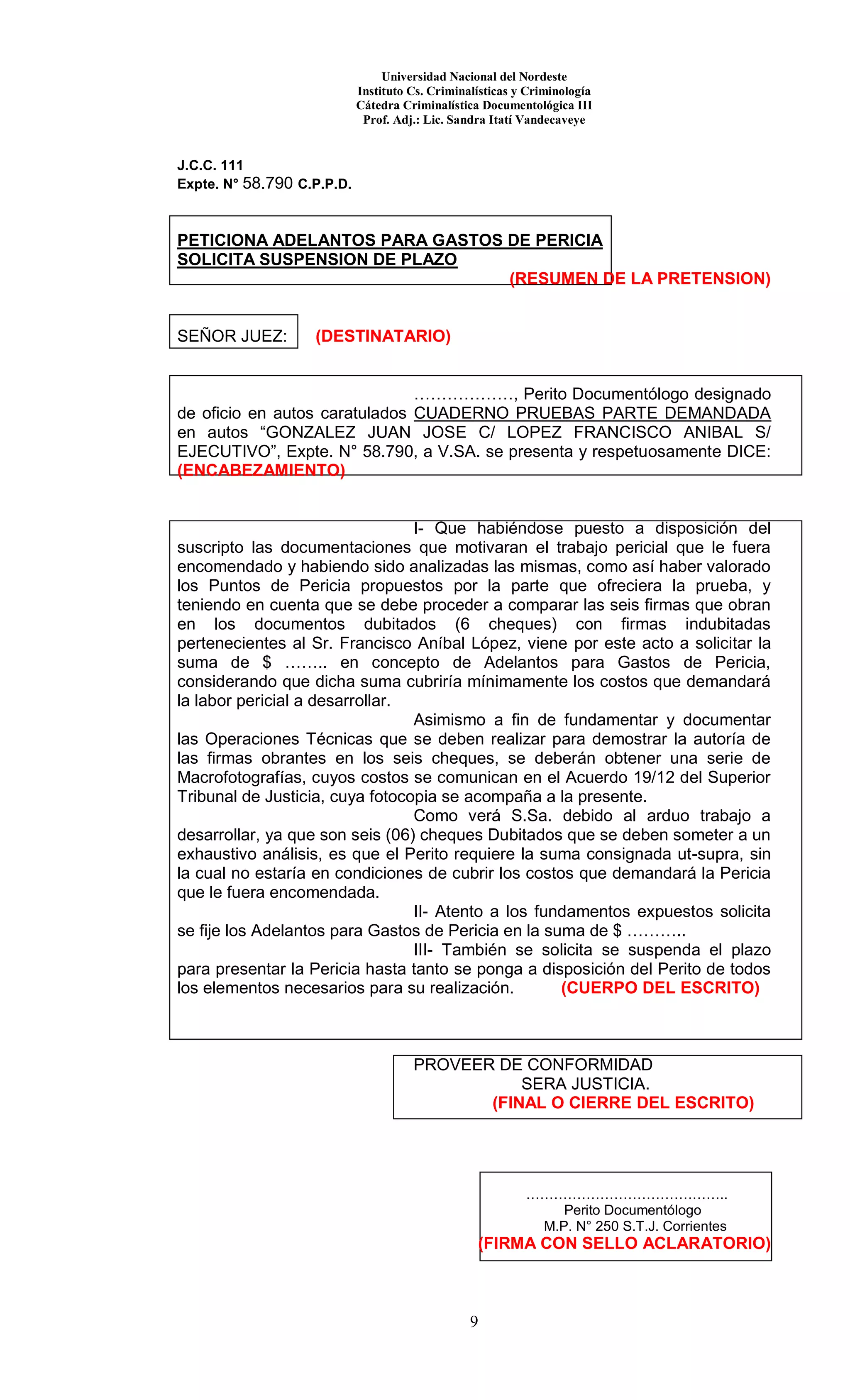 Universidad Nacional del Nordeste
Instituto Cs. Criminalísticas y Criminología
Cátedra Criminalística Documentológica III
Prof. Adj.: Lic. Sandra Itatí Vandecaveye
9
J.C.C. 111
Expte. N° 58.790 C.P.P.D.
PETICIONA ADELANTOS PARA GASTOS DE PERICIA
SOLICITA SUSPENSION DE PLAZO
(RESUMEN DE LA PRETENSION)
SEÑOR JUEZ: (DESTINATARIO)
………………, Perito Documentólogo designado
de oficio en autos caratulados CUADERNO PRUEBAS PARTE DEMANDADA
en autos “GONZALEZ JUAN JOSE C/ LOPEZ FRANCISCO ANIBAL S/
EJECUTIVO”, Expte. N° 58.790, a V.SA. se presenta y respetuosamente DICE:
(ENCABEZAMIENTO)
I- Que habiéndose puesto a disposición del
suscripto las documentaciones que motivaran el trabajo pericial que le fuera
encomendado y habiendo sido analizadas las mismas, como así haber valorado
los Puntos de Pericia propuestos por la parte que ofreciera la prueba, y
teniendo en cuenta que se debe proceder a comparar las seis firmas que obran
en los documentos dubitados (6 cheques) con firmas indubitadas
pertenecientes al Sr. Francisco Aníbal López, viene por este acto a solicitar la
suma de $ …….. en concepto de Adelantos para Gastos de Pericia,
considerando que dicha suma cubriría mínimamente los costos que demandará
la labor pericial a desarrollar.
Asimismo a fin de fundamentar y documentar
las Operaciones Técnicas que se deben realizar para demostrar la autoría de
las firmas obrantes en los seis cheques, se deberán obtener una serie de
Macrofotografías, cuyos costos se comunican en el Acuerdo 19/12 del Superior
Tribunal de Justicia, cuya fotocopia se acompaña a la presente.
Como verá S.Sa. debido al arduo trabajo a
desarrollar, ya que son seis (06) cheques Dubitados que se deben someter a un
exhaustivo análisis, es que el Perito requiere la suma consignada ut-supra, sin
la cual no estaría en condiciones de cubrir los costos que demandará la Pericia
que le fuera encomendada.
II- Atento a los fundamentos expuestos solicita
se fije los Adelantos para Gastos de Pericia en la suma de $ ………..
III- También se solicita se suspenda el plazo
para presentar la Pericia hasta tanto se ponga a disposición del Perito de todos
los elementos necesarios para su realización. (CUERPO DEL ESCRITO)
PROVEER DE CONFORMIDAD
SERA JUSTICIA.
(FINAL O CIERRE DEL ESCRITO)
……………………………………..
Perito Documentólogo
M.P. N° 250 S.T.J. Corrientes
(FIRMA CON SELLO ACLARATORIO)
 