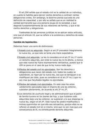 El art.304 señala que el estado civil es la calidad de un individuo,
en cuanto lo habilita para ejercer ciertos derechos o contraer ciertas
obligaciones civiles. Sin embargo, la doctrina piensa que esta es una
definición de capacidad, y por ello se señala que es en realidad la
calidad permanente que una persona ocupa en la sociedad, y que
depende fundamentalmente de sus relaciones de familia, y que le da
ciertos derechos y obligaciones.
Tratándose de las personas jurídicas no se aplican estos artículos,
sino que el articulo 10, que se refiere a la existencia y derechos de estas
personas.
Cambio de legislación.
Debemos hacer una serie de distinciones:
1)Estado civil no adquirido. Según el art.2º prevalece íntegramente
la nueva ley, ya que solo se tenía una mera expectativa.
2)Estado civil adquirido. La ley lo considera en el art.3º inc.1º como
un derecho adquirido, por ende la nueva ley no lo afecta, a menos
que esta nueva ley fuera expresamente retroactiva, puesto que la
LER se pone en el caso de que la ley nueva nada diga.
3)Efectos del estado civil no ejercitados. Son los derechos y
obligaciones que nacen del estado civil, todos los cuales se
subordinan, se rigen por la nueva ley, sea que se deroguen o se
modifiquen por ésta, pues se considera en el art.3º inc.1 que no
son mas que facultades legales no ejercitadas.
4)Efectos del estado civil ejercitados. En este caso los actos
validamente ejecutados bajo el imperio de una ley anterior,
subsisten plenamente, de acuerdo al art.3º inc.2º.
5)Los derechos de usufructo legal y de administración que el padre
de familia tuviere en los bienes del hijo, y que hubieren sido
adquiridos bajo una ley anterior, se sujetaran a lo que disponga la
nueva ley, según el art.4º. Esta nueva ley podrá modificarlos e
incluso suprimirlos sin que ella sea retroactiva, porque ellos no se
refieren al estado civil en si mismo, sino que no son mas que una
consecuencia de él, no constituyendo derecho adquirido.
Descargado por MARIA ORELLANA FARIAS (morellanaf2@uft.edu)
lOMoARcPSD|16395480
 