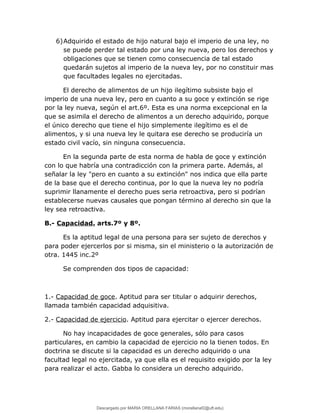 6)Adquirido el estado de hijo natural bajo el imperio de una ley, no
se puede perder tal estado por una ley nueva, pero los derechos y
obligaciones que se tienen como consecuencia de tal estado
quedarán sujetos al imperio de la nueva ley, por no constituir mas
que facultades legales no ejercitadas.
El derecho de alimentos de un hijo ilegítimo subsiste bajo el
imperio de una nueva ley, pero en cuanto a su goce y extinción se rige
por la ley nueva, según el art.6º. Esta es una norma excepcional en la
que se asimila el derecho de alimentos a un derecho adquirido, porque
el único derecho que tiene el hijo simplemente ilegítimo es el de
alimentos, y si una nueva ley le quitara ese derecho se produciría un
estado civil vacío, sin ninguna consecuencia.
En la segunda parte de esta norma de habla de goce y extinción
con lo que habría una contradicción con la primera parte. Además, al
señalar la ley "pero en cuanto a su extinción" nos indica que ella parte
de la base que el derecho continua, por lo que la nueva ley no podría
suprimir llanamente el derecho pues seria retroactiva, pero si podrían
establecerse nuevas causales que pongan término al derecho sin que la
ley sea retroactiva.
B.- Capacidad. arts.7º y 8º.
Es la aptitud legal de una persona para ser sujeto de derechos y
para poder ejercerlos por si misma, sin el ministerio o la autorización de
otra. 1445 inc.2º
Se comprenden dos tipos de capacidad:
1.- Capacidad de goce. Aptitud para ser titular o adquirir derechos,
llamada también capacidad adquisitiva.
2.- Capacidad de ejercicio. Aptitud para ejercitar o ejercer derechos.
No hay incapacidades de goce generales, sólo para casos
particulares, en cambio la capacidad de ejercicio no la tienen todos. En
doctrina se discute si la capacidad es un derecho adquirido o una
facultad legal no ejercitada, ya que ella es el requisito exigido por la ley
para realizar el acto. Gabba lo considera un derecho adquirido.
Descargado por MARIA ORELLANA FARIAS (morellanaf2@uft.edu)
lOMoARcPSD|16395480
 