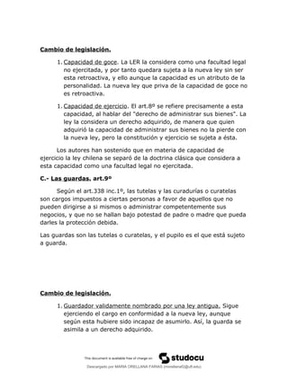 Cambio de legislación.
1. Capacidad de goce. La LER la considera como una facultad legal
no ejercitada, y por tanto quedara sujeta a la nueva ley sin ser
esta retroactiva, y ello aunque la capacidad es un atributo de la
personalidad. La nueva ley que priva de la capacidad de goce no
es retroactiva.
1. Capacidad de ejercicio. El art.8º se refiere precisamente a esta
capacidad, al hablar del "derecho de administrar sus bienes". La
ley la considera un derecho adquirido, de manera que quien
adquirió la capacidad de administrar sus bienes no la pierde con
la nueva ley, pero la constitución y ejercicio se sujeta a ésta.
Los autores han sostenido que en materia de capacidad de
ejercicio la ley chilena se separó de la doctrina clásica que considera a
esta capacidad como una facultad legal no ejercitada.
C.- Las guardas. art.9º
Según el art.338 inc.1º, las tutelas y las curadurías o curatelas
son cargos impuestos a ciertas personas a favor de aquellos que no
pueden dirigirse a si mismos o administrar competentemente sus
negocios, y que no se hallan bajo potestad de padre o madre que pueda
darles la protección debida.
Las guardas son las tutelas o curatelas, y el pupilo es el que está sujeto
a guarda.
Cambio de legislación.
1. Guardador validamente nombrado por una ley antigua. Sigue
ejerciendo el cargo en conformidad a la nueva ley, aunque
según esta hubiere sido incapaz de asumirlo. Así, la guarda se
asimila a un derecho adquirido.
Descargado por MARIA ORELLANA FARIAS (morellanaf2@uft.edu)
lOMoARcPSD|16395480
 
