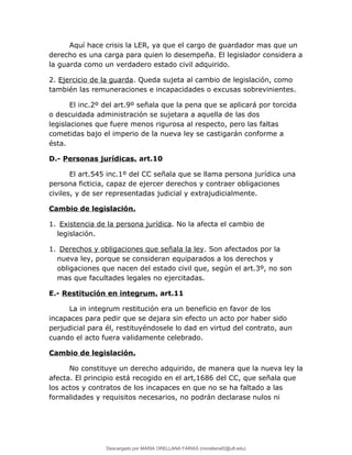 Aquí hace crisis la LER, ya que el cargo de guardador mas que un
derecho es una carga para quien lo desempeña. El legislador considera a
la guarda como un verdadero estado civil adquirido.
2. Ejercicio de la guarda. Queda sujeta al cambio de legislación, como
también las remuneraciones e incapacidades o excusas sobrevinientes.
El inc.2º del art.9º señala que la pena que se aplicará por torcida
o descuidada administración se sujetara a aquella de las dos
legislaciones que fuere menos rigurosa al respecto, pero las faltas
cometidas bajo el imperio de la nueva ley se castigarán conforme a
ésta.
D.- Personas jurídicas. art.10
El art.545 inc.1º del CC señala que se llama persona jurídica una
persona ficticia, capaz de ejercer derechos y contraer obligaciones
civiles, y de ser representadas judicial y extrajudicialmente.
Cambio de legislación.
1. Existencia de la persona jurídica. No la afecta el cambio de
legislación.
1. Derechos y obligaciones que señala la ley. Son afectados por la
nueva ley, porque se consideran equiparados a los derechos y
obligaciones que nacen del estado civil que, según el art.3º, no son
mas que facultades legales no ejercitadas.
E.- Restitución en integrum. art.11
La in integrum restitución era un beneficio en favor de los
incapaces para pedir que se dejara sin efecto un acto por haber sido
perjudicial para él, restituyéndosele lo dad en virtud del contrato, aun
cuando el acto fuera validamente celebrado.
Cambio de legislación.
No constituye un derecho adquirido, de manera que la nueva ley la
afecta. El principio está recogido en el art,1686 del CC, que señala que
los actos y contratos de los incapaces en que no se ha faltado a las
formalidades y requisitos necesarios, no podrán declarase nulos ni
Descargado por MARIA ORELLANA FARIAS (morellanaf2@uft.edu)
lOMoARcPSD|16395480
 