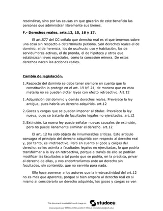rescindirse, sino por las causas en que gozarán de este beneficio las
personas que administran libremente sus bienes.
F.- Derechos reales. arts.12, 15, 16 y 17.
El art.577 del CC señala que derecho real es el que tenemos sobre
una cosa sin respecto a determinada persona. Son derechos reales el de
dominio, el de herencia, los de usufructo uso y habitación, los de
servidumbres activas, el de prenda, el de hipoteca y otros que
establezcan leyes especiales, como la concesión minera. De estos
derechos nacen las acciones reales.
Cambio de legislación.
1. Respecto del dominio se debe tener siempre en cuenta que la
constitución lo protege en el art. 19 Nº 24, de manera que en esta
materia no se pueden dictar leyes con efecto retroactivo. Art.12
1. Adquisición del dominio y demás derechos reales. Prevalece la ley
antigua, pues habría un derecho adquirido. art.12
2. Goces y cargas que se pueden imponer al titular. Prevalece la ley
nueva, pues se trataría de facultades legales no ejercitadas. art.12
3. Extinción. La nueva ley puede señalar nuevas causales de extinción,
pero no puede llanamente eliminar el derecho. art.12
El art. 12 ha sido objeto de innumerables criticas. Este articulo
consagra el principio del derecho adquirido con respecto al derecho real
y, por tanto, es irretroactivo. Pero en cuanto al goce y cargas del
derecho, se les asimila a facultades legales no ejercitadas, lo que podría
transformar a la ley en retroactiva, porque a través de ello se podrían
modificar las facultades a tal punto que se podría, en la practica, privar
al derecho de ellas, y nos encontraríamos ante un derecho sin
facultades, sin contenido, que no serviría para nada.
Ello hace aseverar a los autores que la irretroactividad del art.12
no es mas que aparente, porque si bien ampara al derecho real en si
mismo al considerarlo un derecho adquirido, los goces y cargas se ven
Descargado por MARIA ORELLANA FARIAS (morellanaf2@uft.edu)
lOMoARcPSD|16395480
 