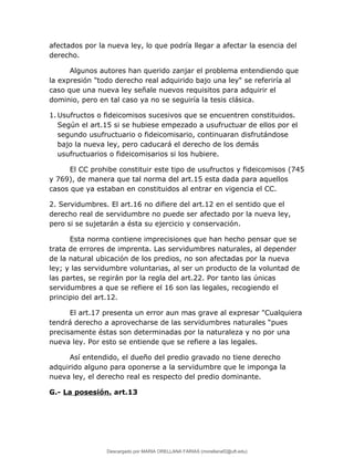 afectados por la nueva ley, lo que podría llegar a afectar la esencia del
derecho.
Algunos autores han querido zanjar el problema entendiendo que
la expresión "todo derecho real adquirido bajo una ley" se referiría al
caso que una nueva ley señale nuevos requisitos para adquirir el
dominio, pero en tal caso ya no se seguiría la tesis clásica.
1. Usufructos o fideicomisos sucesivos que se encuentren constituidos.
Según el art.15 si se hubiese empezado a usufructuar de ellos por el
segundo usufructuario o fideicomisario, continuaran disfrutándose
bajo la nueva ley, pero caducará el derecho de los demás
usufructuarios o fideicomisarios si los hubiere.
El CC prohibe constituir este tipo de usufructos y fideicomisos (745
y 769), de manera que tal norma del art.15 esta dada para aquellos
casos que ya estaban en constituidos al entrar en vigencia el CC.
2. Servidumbres. El art.16 no difiere del art.12 en el sentido que el
derecho real de servidumbre no puede ser afectado por la nueva ley,
pero si se sujetarán a ésta su ejercicio y conservación.
Esta norma contiene imprecisiones que han hecho pensar que se
trata de errores de imprenta. Las servidumbres naturales, al depender
de la natural ubicación de los predios, no son afectadas por la nueva
ley; y las servidumbre voluntarias, al ser un producto de la voluntad de
las partes, se regirán por la regla del art.22. Por tanto las únicas
servidumbres a que se refiere el 16 son las legales, recogiendo el
principio del art.12.
El art.17 presenta un error aun mas grave al expresar "Cualquiera
tendrá derecho a aprovecharse de las servidumbres naturales “pues
precisamente éstas son determinadas por la naturaleza y no por una
nueva ley. Por esto se entiende que se refiere a las legales.
Así entendido, el dueño del predio gravado no tiene derecho
adquirido alguno para oponerse a la servidumbre que le imponga la
nueva ley, el derecho real es respecto del predio dominante.
G.- La posesión. art.13
Descargado por MARIA ORELLANA FARIAS (morellanaf2@uft.edu)
lOMoARcPSD|16395480
 