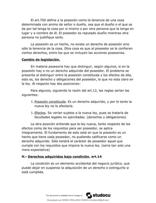 El art.700 define a la posesión como la tenencia de una cosa
determinada con animo de señor o dueño, sea que el dueño o el que se
da por tal tenga la cosa por si mismo o por otra persona que la tenga en
lugar y a nombre de él. El poseedor es reputado dueño mientras otra
persona no justifique serlo.
La posesión es un hecho, no existe un derecho de posesión sino
sólo la tenencia de la cosa. Otra cosa es que al poseedor se le confieran
ciertos derechos, entre los que se incluyen las acciones posesorias.
Cambio de legislación.
En materia posesoria hay que distinguir, según algunos, si en la
posesión hay o no un derecho adquirido del poseedor. El problema se
presenta al distinguir entre la posesión constituida y los efectos de ella,
esto es, los derecho y obligaciones del poseedor, lo que no esta claro en
la ley. Al respecto hay dos posiciones:
Para algunos, siguiendo la razón del art.12, las reglas serían las
siguientes:
1. Posesión constituida. Es un derecho adquirido, y por lo tanto la
nueva ley no lo afectaría.
1. Efectos. Se verían sujetos a la nueva ley, pues se trataría de
facultades legales no ejercitadas. (derechos y obligaciones)
La otra posición entiende que la ley nueva, tanto respecto de los
efectos como de los requisitos para ser poseedor, se aplica
íntegramente. El fundamento de esto está en que la posesión es un
hecho que tiene cada poseedor, no pudiendo calificarse como un
derecho adquirido. Sólo tendrá el carácter de poseedor aquel que
cumpla con los requisitos que impone la nueva ley. (seria tan solo una
mera expectativa)
H.- Derechos adquiridos bajo condición. art.14
La condición es un elemento accidental del negocio jurídico, que
puede dejar en suspenso la adquisición de un derecho o extinguirlo si
está cumplida.
Descargado por MARIA ORELLANA FARIAS (morellanaf2@uft.edu)
lOMoARcPSD|16395480
 
