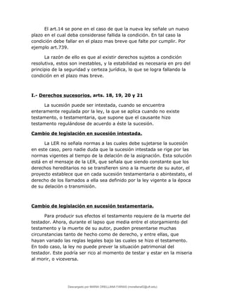 El art.14 se pone en el caso de que la nueva ley señale un nuevo
plazo en el cual deba considerase fallida la condición. En tal caso la
condición debe fallar en el plazo mas breve que falte por cumplir. Por
ejemplo art.739.
La razón de ello es que al existir derechos sujetos a condición
resolutiva, estos son inestables, y la estabilidad es necesaria en pro del
principio de la seguridad y certeza jurídica, lo que se logra fallando la
condición en el plazo mas breve.
I.- Derechos sucesorios. arts. 18, 19, 20 y 21
La sucesión puede ser intestada, cuando se encuentra
enteramente regulada por la ley, la que se aplica cuando no existe
testamento, o testamentaria, que supone que el causante hizo
testamento regulándose de acuerdo a éste la sucesión.
Cambio de legislación en sucesión intestada.
La LER no señala normas a las cuales debe sujetarse la sucesión
en este caso, pero nadie duda que la sucesión intestada se rige por las
normas vigentes al tiempo de la delación de la asignación. Esta solución
está en el mensaje de la LER, que señala que siendo constante que los
derechos hereditarios no se transfieren sino a la muerte de su autor, el
proyecto establece que en cada sucesión testamentaria o abintestato, el
derecho de los llamados a ella sea definido por la ley vigente a la época
de su delación o transmisión.
Cambio de legislación en sucesión testamentaria.
Para producir sus efectos el testamento requiere de la muerte del
testador. Ahora, durante el lapso que media entre el otorgamiento del
testamento y la muerte de su autor, pueden presentarse muchas
circunstancias tanto de hecho como de derecho, y entre ellas, que
hayan variado las reglas legales bajo las cuales se hizo el testamento.
En todo caso, la ley no puede prever la situación patrimonial del
testador. Este podría ser rico al momento de testar y estar en la miseria
al morir, o viceversa.
Descargado por MARIA ORELLANA FARIAS (morellanaf2@uft.edu)
lOMoARcPSD|16395480
 