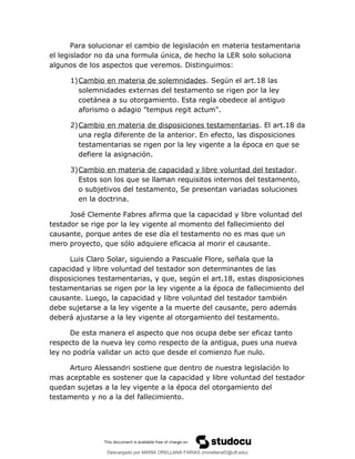 Para solucionar el cambio de legislación en materia testamentaria
el legislador no da una formula única, de hecho la LER solo soluciona
algunos de los aspectos que veremos. Distinguimos:
1)Cambio en materia de solemnidades. Según el art.18 las
solemnidades externas del testamento se rigen por la ley
coetánea a su otorgamiento. Esta regla obedece al antiguo
aforismo o adagio "tempus regit actum".
2)Cambio en materia de disposiciones testamentarias. El art.18 da
una regla diferente de la anterior. En efecto, las disposiciones
testamentarias se rigen por la ley vigente a la época en que se
defiere la asignación.
3)Cambio en materia de capacidad y libre voluntad del testador.
Estos son los que se llaman requisitos internos del testamento,
o subjetivos del testamento, Se presentan variadas soluciones
en la doctrina.
José Clemente Fabres afirma que la capacidad y libre voluntad del
testador se rige por la ley vigente al momento del fallecimiento del
causante, porque antes de ese día el testamento no es mas que un
mero proyecto, que sólo adquiere eficacia al morir el causante.
Luis Claro Solar, siguiendo a Pascuale Flore, señala que la
capacidad y libre voluntad del testador son determinantes de las
disposiciones testamentarias, y que, según el art.18, estas disposiciones
testamentarias se rigen por la ley vigente a la época de fallecimiento del
causante. Luego, la capacidad y libre voluntad del testador también
debe sujetarse a la ley vigente a la muerte del causante, pero además
deberá ajustarse a la ley vigente al otorgamiento del testamento.
De esta manera el aspecto que nos ocupa debe ser eficaz tanto
respecto de la nueva ley como respecto de la antigua, pues una nueva
ley no podría validar un acto que desde el comienzo fue nulo.
Arturo Alessandri sostiene que dentro de nuestra legislación lo
mas aceptable es sostener que la capacidad y libre voluntad del testador
quedan sujetas a la ley vigente a la época del otorgamiento del
testamento y no a la del fallecimiento.
Descargado por MARIA ORELLANA FARIAS (morellanaf2@uft.edu)
lOMoARcPSD|16395480
 