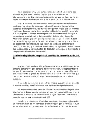 Para sostener esto, esta autor señala que el art.18 supone dos
situaciones, las solemnidades regidas por la ley coetánea al
otorgamiento y las disposiciones testamentarias que se rigen por la ley
vigente a la época de la apertura y de la delación de la asignación.
Ahora, las solemnidades no son mas que formas a través de las
cuales se manifiesta la voluntad, y el art.18 sujeta a éstas a la ley
coetánea al otorgamiento, de manera que parece lógico que las normas
relativas a la capacidad y libre voluntad del testador también se sujetan
a la ley vigente al tiempo del otorgamiento del testamento, aunque la
ley posterior pueda implicar la incapacidad del testador. Aun más,
Alessandri señala que este principio estaría consagrado en el art.1006
CC. Además agrega que la facultad de testar no es mas que una forma
de capacidad de ejercicio, la que dentro de la LER se considera un
derecho adquirido, que subsiste a un cambio de legislación, confirmando
que la capacidad y libre voluntad del testador se rige por la ley vigente a
la época de otorgarse el testamento.
Cambio de legislación respecto al derecho de representación. art.
20
A este respecto el art.984 señala que se sucede abintestato ya por
derecho personal ya por derecho de representación. La representación
es una ficción legal en que se supone que una persona tiene el lugar y
por consiguiente el grado de parentesco y los derechos hereditarios que
tendría su padre o madre, si este o esta no quisiese o no pudiese
suceder.
Se puede representar a un padre o madre que, si hubiese querido
o podido suceder, habría sucedido por derecho de representación.
La representación se produce sólo en la descendencia legítima del
difunto, en la descendencia legítima de sus hermanos legítimos, y en la
descendencia legítima de sus hermanos o hijos naturales. Ella supone
además que no hay testamento. art.986
Según el art.20 inciso 1º, en las sucesiones intestadas el derecho
de representación de los llamados a ella se regirá por la ley bajo la cual
se hubiese verificado su apertura. Se señalan como razones para ello:
Descargado por MARIA ORELLANA FARIAS (morellanaf2@uft.edu)
lOMoARcPSD|16395480
 