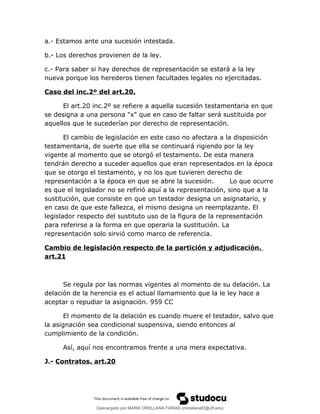 a.- Estamos ante una sucesión intestada.
b.- Los derechos provienen de la ley.
c.- Para saber si hay derechos de representación se estará a la ley
nueva porque los herederos tienen facultades legales no ejercitadas.
Caso del inc.2º del art.20.
El art.20 inc.2º se refiere a aquella sucesión testamentaria en que
se designa a una persona "x" que en caso de faltar será sustituida por
aquellos que le sucederían por derecho de representación.
El cambio de legislación en este caso no afectara a la disposición
testamentaria, de suerte que ella se continuará rigiendo por la ley
vigente al momento que se otorgó el testamento. De esta manera
tendrán derecho a suceder aquellos que eran representados en la época
que se otorgo el testamento, y no los que tuvieren derecho de
representación a la época en que se abre la sucesión. Lo que ocurre
es que el legislador no se refirió aquí a la representación, sino que a la
sustitución, que consiste en que un testador designa un asignatario, y
en caso de que este fallezca, el mismo designa un reemplazante. El
legislador respecto del sustituto uso de la figura de la representación
para referirse a la forma en que operaria la sustitución. La
representación solo sirvió como marco de referencia.
Cambio de legislación respecto de la partición y adjudicación.
art.21
Se regula por las normas vigentes al momento de su delación. La
delación de la herencia es el actual llamamiento que la le ley hace a
aceptar o repudiar la asignación. 959 CC
El momento de la delación es cuando muere el testador, salvo que
la asignación sea condicional suspensiva, siendo entonces al
cumplimiento de la condición.
Así, aquí nos encontramos frente a una mera expectativa.
J.- Contratos. art.20
Descargado por MARIA ORELLANA FARIAS (morellanaf2@uft.edu)
lOMoARcPSD|16395480
 