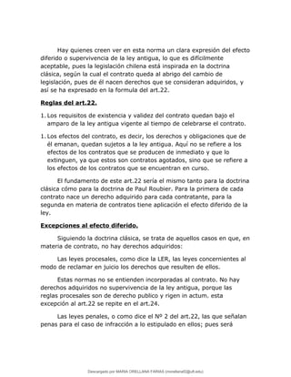Hay quienes creen ver en esta norma un clara expresión del efecto
diferido o supervivencia de la ley antigua, lo que es difícilmente
aceptable, pues la legislación chilena está inspirada en la doctrina
clásica, según la cual el contrato queda al abrigo del cambio de
legislación, pues de él nacen derechos que se consideran adquiridos, y
así se ha expresado en la formula del art.22.
Reglas del art.22.
1. Los requisitos de existencia y validez del contrato quedan bajo el
amparo de la ley antigua vigente al tiempo de celebrarse el contrato.
1. Los efectos del contrato, es decir, los derechos y obligaciones que de
él emanan, quedan sujetos a la ley antigua. Aquí no se refiere a los
efectos de los contratos que se producen de inmediato y que lo
extinguen, ya que estos son contratos agotados, sino que se refiere a
los efectos de los contratos que se encuentran en curso.
El fundamento de este art.22 sería el mismo tanto para la doctrina
clásica cómo para la doctrina de Paul Roubier. Para la primera de cada
contrato nace un derecho adquirido para cada contratante, para la
segunda en materia de contratos tiene aplicación el efecto diferido de la
ley.
Excepciones al efecto diferido.
Siguiendo la doctrina clásica, se trata de aquellos casos en que, en
materia de contrato, no hay derechos adquiridos:
Las leyes procesales, como dice la LER, las leyes concernientes al
modo de reclamar en juicio los derechos que resulten de ellos.
Estas normas no se entienden incorporadas al contrato. No hay
derechos adquiridos no supervivencia de la ley antigua, porque las
reglas procesales son de derecho publico y rigen in actum. esta
excepción al art.22 se repite en el art.24.
Las leyes penales, o como dice el Nº 2 del art.22, las que señalan
penas para el caso de infracción a lo estipulado en ellos; pues será
Descargado por MARIA ORELLANA FARIAS (morellanaf2@uft.edu)
lOMoARcPSD|16395480
 
