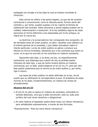 castigada con arreglo a la ley bajo la cual se hubiere cometido la
infracción.
Esta norma se refiere a las penas legales, ya que las de carácter
contractual o convencional, como la cláusula penal, forman parte del
contrato y, por tanto, quedan sujetas a la ley vigente al tiempo de
celebración del contrato. Estas sanciones o penas legales pueden ser la
nulidad, indemnización o resolución. Si la ley establece alguna de estas
sanciones en forma diferente a las estipuladas por la ley antigua, se
regirá por la nueva ley.
La doctrina y la jurisprudencia han consagrado otra excepción, de
las llamadas leyes de orden publico, es decir, aquellas cuyo objetivo es
el interés general de la sociedad, y que deben prevalecer sobre el
interés particular. La ley de orden publico se aplica y produce sus
efectos en forma inmediata, afectando aun a los contratos que estén en
curso. es lo que ha ocurrido en los contratos en materia monetaria.
Siguiendo esta idea, si se dicta una ley, no específicamente
contractual, que disponga que a partir de hoy se prohibe pactar
intereses de todo tipo, y que de hecho tendrá efectos en materia
contractual, por un lado, podrá alegarse el art.22 inc.1º, pero por otro
lado podría sostenerse que la norma es de orden publico y, por tanto,
rige in actum.
Las leyes de orden publico no están definidas en la ley, de tal
suerte que su calificación le corresponderá al juez. El problema de estas
normas se ha dado, fundamentalmente, en materia de rentas de
arrendamiento.
Alcance del art.22
1. El art.22 no sólo se aplica en materia de contratos, entendido en
sentido abstracto, sino que a toda convención, esto es, todo acto
jurídico del cual nacen derechos y obligaciones.
1. En esta materia el legislador podrá dictar leyes con efecto retroactivo,
pero señalándolo expresamente, a través de dos fórmulas:
*Expresamente: "Esta ley tiene efecto retroactivo".
Descargado por MARIA ORELLANA FARIAS (morellanaf2@uft.edu)
lOMoARcPSD|16395480
 