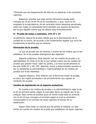 *Diciendo que las disposiciones de esta ley se aplicaran a los contratos
vigentes.
Debemos recordar que esta norma retroactiva puede estar
limitada por el art.19 Nº 24 de la constitución, y que, como lo ha
aceptado la jurisprudencia, de los contratos nacen derechos personales,
sobre los cuales el contratante tiene también una especie de dominio,
por lo que aquella norma que los afecta seria inconstitucional.
K.- Prueba de actos y contratos. arts.23 y 24
La definición clásica de prueba señala que es la demostración de la
verdad de un hecho, de acuerdo a los fundamentos legales que sirve de
fundamento al derecho que se reclama.
Elementos de la prueba.
Lo que se prueba son los hechos, a través de los medios que la ley
establece. En la ley pueden distinguirse dos aspectos:
Aspecto sustantivo. Dice relación con los medios de prueba y su
admisibilidad. En Chile es la ley la que señala cuales son los medios de
prueba que pueden hacer valer las partes, y lo hace taxativamente en
los arts.1698 CC y 341 CPC. Además, frente a determinados asuntos la
ley va señalando la admisibilidad o inadmisibilidad de los medios de
prueba que la ley establece.
Aspecto objetivo. Dice relación con la forma de rendir la prueba,
es decir, las reglas procesales o de procedimiento que regulan la
rendición de prueba.
Cambio de legislación en el aspecto sustantivo.
En cuanto a los medios de prueba y su admisibilidad la regla la da
el art.23 primera parte, según la cual tales ítems se regirán por la ley
antigua. Esta norma se justifica pues en cierto modo está en armonía
con el art.22 que consagra el principio según el cual se entienden
incorporadas en el contrato las leyes vigentes al tiempo de su
celebración.
Según Claro Solar es natural que las partes al celebrar un acto
tomen en cuenta los medios de prueba que establecen las leyes vigentes
Descargado por MARIA ORELLANA FARIAS (morellanaf2@uft.edu)
lOMoARcPSD|16395480
 