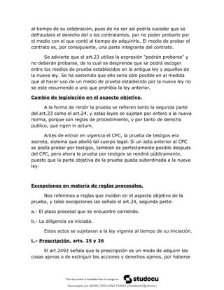 al tiempo de su celebración, pues de no ser así podría suceder que se
defraudara el derecho del o los contratantes, por no poder probarlo por
el medio con el que contó al tiempo de adquirirlo. El medio de probar el
contrato es, por consiguiente, una parte integrante del contrato.
Se advierte que el art.23 utiliza la expresión "podrán probarse" y
no deberán probarse, de lo cual se desprende que se podrá escoger
entre los medios de prueba establecidos en la antigua ley y aquellos de
la nueva ley. Se ha sostenido que ello seria sólo posible en al medida
que al hacer uso de un medio de prueba establecido por la nueva ley no
se este recurriendo a uno que prohibía la ley anterior.
Cambio de legislación en el aspecto objetivo.
A la forma de rendir la prueba se refieren tanto la segunda parte
del art.23 como el art.24, y estas leyes se sujetan por entero a la nueva
norma, porque son reglas de procedimiento, y por tanto de derecho
publico, que rigen in actum.
Antes de entrar en vigencia el CPC, la prueba de testigos era
secreta, sistema que abolió tal cuerpo legal. Si un acto anterior al CPC
se podía probar por testigos, también es perfectamente posible después
del CPC, pero ahora la prueba por testigos se rendirá públicamente,
puesto que la parte objetiva de la prueba queda subordinada a la nueva
ley.
Excepciones en materia de reglas procesales.
Nos referimos a reglas que inciden en el aspecto objetivo de la
prueba, y tales excepciones las señala el art.24, segunda parte:
a.- El plazo procesal que se encuentre corriendo.
b.- La diligencia ya iniciada.
Estos actos se sujetaran a la ley vigente al tiempo de su iniciación.
L.- Prescripción. arts. 25 y 26
El art.2492 señala que la prescripción es un modo de adquirir las
cosas ajenas o de extinguir las acciones y derechos ajenos, por haberse
Descargado por MARIA ORELLANA FARIAS (morellanaf2@uft.edu)
lOMoARcPSD|16395480
 