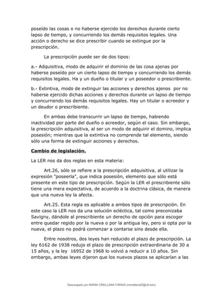 poseído las cosas o no haberse ejercido los derechos durante cierto
lapso de tiempo, y concurriendo los demás requisitos legales. Una
acción o derecho se dice prescribir cuando se extingue por la
prescripción.
La prescripción puede ser de dos tipos:
a.- Adquisitiva, modo de adquirir el dominio de las cosa ajenas por
haberse poseído por un cierto lapso de tiempo y concurriendo los demás
requisitos legales. Ha y un dueño o titular y un poseedor o prescribiente.
b.- Extintiva, modo de extinguir las acciones y derechos ajenos por no
haberse ejercido dichas acciones y derechos durante un lapso de tiempo
y concurriendo los demás requisitos legales. Hay un titular o acreedor y
un deudor o prescribiente.
En ambas debe transcurrir un lapso de tiempo, habiendo
inactividad por parte del dueño o acreedor, según el caso. Sin embargo,
la prescripción adquisitiva, al ser un modo de adquirir el domino, implica
posesión; mientras que la extintiva no comprende tal elemento, siendo
sólo una forma de extinguir acciones y derechos.
Cambio de legislación.
La LER nos da dos reglas en esta materia:
Art.26, sólo se refiere a la prescripción adquisitiva, al utilizar la
expresión "poseerla", que indica posesión, elemento que sólo está
presente en este tipo de prescripción. Según la LER el prescribiente sólo
tiene una mera expectativa, de acuerdo a la doctrina clásica, de manera
que una nueva ley la afecta.
Art.25. Esta regla es aplicable a ambos tipos de prescripción. En
este caso la LER nos da una solución ecléctica, tal como preconizaba
Savigny, dándole al prescribiente un derecho de opción para escoger
entre quedar regido por la nueva o por la antigua ley, pero si opta por la
nueva, el plazo no podrá comenzar a contarse sino desde ella.
Entre nosotros, dos leyes han reducido el plazo de prescripción. La
ley 6162 de 1938 redujo el plazo de prescripción extraordinaria de 30 a
15 años, y la ley 16952 de 1968 lo volvió a reducir a 10 años. Sin
embargo, ambas leyes dijeron que los nuevos plazos se aplicarían a las
Descargado por MARIA ORELLANA FARIAS (morellanaf2@uft.edu)
lOMoARcPSD|16395480
 