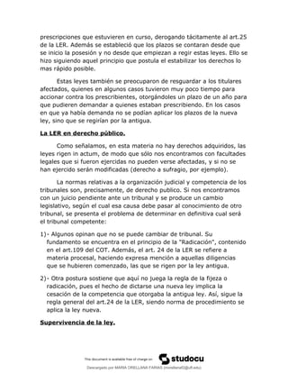 prescripciones que estuvieren en curso, derogando tácitamente al art.25
de la LER. Además se estableció que los plazos se contaran desde que
se inicio la posesión y no desde que empiezan a regir estas leyes. Ello se
hizo siguiendo aquel principio que postula el estabilizar los derechos lo
mas rápido posible.
Estas leyes también se preocuparon de resguardar a los titulares
afectados, quienes en algunos casos tuvieron muy poco tiempo para
accionar contra los prescribientes, otorgándoles un plazo de un año para
que pudieren demandar a quienes estaban prescribiendo. En los casos
en que ya había demanda no se podían aplicar los plazos de la nueva
ley, sino que se regirían por la antigua.
La LER en derecho público.
Como señalamos, en esta materia no hay derechos adquiridos, las
leyes rigen in actum, de modo que sólo nos encontramos con facultades
legales que si fueron ejercidas no pueden verse afectadas, y si no se
han ejercido serán modificadas (derecho a sufragio, por ejemplo).
La normas relativas a la organización judicial y competencia de los
tribunales son, precisamente, de derecho publico. Si nos encontramos
con un juicio pendiente ante un tribunal y se produce un cambio
legislativo, según el cual esa causa debe pasar al conocimiento de otro
tribunal, se presenta el problema de determinar en definitiva cual será
el tribunal competente:
1)- Algunos opinan que no se puede cambiar de tribunal. Su
fundamento se encuentra en el principio de la "Radicación", contenido
en el art.109 del COT. Además, el art. 24 de la LER se refiere a
materia procesal, haciendo expresa mención a aquellas diligencias
que se hubieren comenzado, las que se rigen por la ley antigua.
2)- Otra postura sostiene que aquí no juega la regla de la fijeza o
radicación, pues el hecho de dictarse una nueva ley implica la
cesación de la competencia que otorgaba la antigua ley. Así, sigue la
regla general del art.24 de la LER, siendo norma de procedimiento se
aplica la ley nueva.
Supervivencia de la ley.
Descargado por MARIA ORELLANA FARIAS (morellanaf2@uft.edu)
lOMoARcPSD|16395480
 