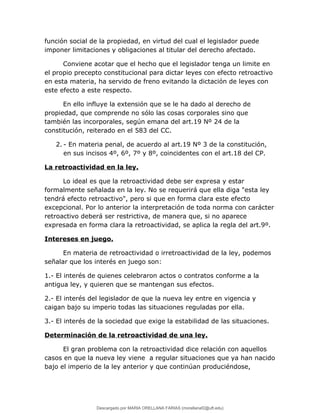 función social de la propiedad, en virtud del cual el legislador puede
imponer limitaciones y obligaciones al titular del derecho afectado.
Conviene acotar que el hecho que el legislador tenga un limite en
el propio precepto constitucional para dictar leyes con efecto retroactivo
en esta materia, ha servido de freno evitando la dictación de leyes con
este efecto a este respecto.
En ello influye la extensión que se le ha dado al derecho de
propiedad, que comprende no sólo las cosas corporales sino que
también las incorporales, según emana del art.19 Nº 24 de la
constitución, reiterado en el 583 del CC.
2. - En materia penal, de acuerdo al art.19 Nº 3 de la constitución,
en sus incisos 4º, 6º, 7º y 8º, coincidentes con el art.18 del CP.
La retroactividad en la ley.
Lo ideal es que la retroactividad debe ser expresa y estar
formalmente señalada en la ley. No se requerirá que ella diga "esta ley
tendrá efecto retroactivo", pero si que en forma clara este efecto
excepcional. Por lo anterior la interpretación de toda norma con carácter
retroactivo deberá ser restrictiva, de manera que, si no aparece
expresada en forma clara la retroactividad, se aplica la regla del art.9º.
Intereses en juego.
En materia de retroactividad o irretroactividad de la ley, podemos
señalar que los interés en juego son:
1.- El interés de quienes celebraron actos o contratos conforme a la
antigua ley, y quieren que se mantengan sus efectos.
2.- El interés del legislador de que la nueva ley entre en vigencia y
caigan bajo su imperio todas las situaciones reguladas por ella.
3.- El interés de la sociedad que exige la estabilidad de las situaciones.
Determinación de la retroactividad de una ley.
El gran problema con la retroactividad dice relación con aquellos
casos en que la nueva ley viene a regular situaciones que ya han nacido
bajo el imperio de la ley anterior y que continúan produciéndose,
Descargado por MARIA ORELLANA FARIAS (morellanaf2@uft.edu)
lOMoARcPSD|16395480
 