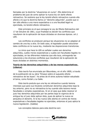 llamadas por la doctrina "situaciones en curso". Ello determina el
problema del juez de como aplicar la nueva ley sin darle efecto
retroactivo. Se sostiene que la ley tendrá efecto retroactivo cuando ella
afecte a lo que la doctrina llama un "derecho adquirido", puesto que si
tan sólo afecta a una mera expectativa o a una facultad legal no
ejercitada, no tendrá efecto retroactivo.
Este principio es el que consagra la Ley de Efecto Retroactivo del
17 de Octubre de 1861, cuya finalidad es decidir los conflictos que
resultaren de la aplicación de leyes dictadas en diversas épocas. art.1
LER.
Los conflictos se producen porque las situaciones no se adaptan al
cambio de una ley a otra. En todo caso, el legislador puede solucionar
tales conflictos en la nueva ley, mediante las disposiciones transitorias.
Lo único que hace la LER es señalar cuales son derechos
adquiridos, cueles meras expectativas y cuales son facultades legales no
ejercitadas, en las diferentes materias que ella toca, entregando las
soluciones a los diversos conflictos que resultaren de la aplicación de
leyes dictadas en distintos momentos.
Teoría de los derechos adquiridos y de las meras expectativas.
(clásica)
Esta teoría fue enunciada por Blaundeau, en el año 1809, a través
de la publicación de su obra "Ensayo sobre el supuesto efecto
retroactivo de las leyes". Ya antes de él otros autores habían estudiado
el tema, como Portali y La Salle.
Esta teoría postula que una ley es retroactiva cuando lesiona
intereses que para sus titulares constituían derechos adquiridos bajo la
ley anterior, pero no es retroactiva la ley cuando sólo lesiona meras
facultades o simples expectativas. Si en el caso que debe resolver el
juez hay derechos adquiridos por las partes bajo la vigencia de la
antigua ley el juez debe aplicar ésta, pues de aplicar la nueva se
perjudica el derecho. Si la ley nueva sólo atenta en contra de meras
expectativas o facultades legales no ejercidas, entonces el juez aplica la
nueva legislación. (Gabba)
Los conceptos básicos para esta doctrina son:
Descargado por MARIA ORELLANA FARIAS (morellanaf2@uft.edu)
lOMoARcPSD|16395480
 