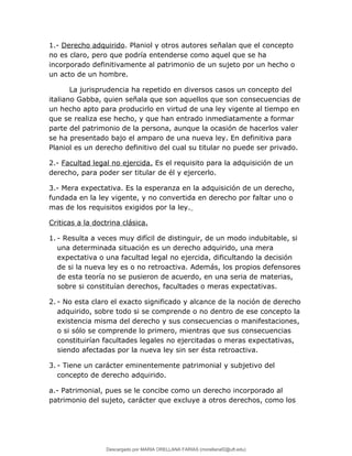 1.- Derecho adquirido. Planiol y otros autores señalan que el concepto
no es claro, pero que podría entenderse como aquel que se ha
incorporado definitivamente al patrimonio de un sujeto por un hecho o
un acto de un hombre.
La jurisprudencia ha repetido en diversos casos un concepto del
italiano Gabba, quien señala que son aquellos que son consecuencias de
un hecho apto para producirlo en virtud de una ley vigente al tiempo en
que se realiza ese hecho, y que han entrado inmediatamente a formar
parte del patrimonio de la persona, aunque la ocasión de hacerlos valer
se ha presentado bajo el amparo de una nueva ley. En definitiva para
Planiol es un derecho definitivo del cual su titular no puede ser privado.
2.- Facultad legal no ejercida. Es el requisito para la adquisición de un
derecho, para poder ser titular de él y ejercerlo.
3.- Mera expectativa. Es la esperanza en la adquisición de un derecho,
fundada en la ley vigente, y no convertida en derecho por faltar uno o
mas de los requisitos exigidos por la ley.
Criticas a la doctrina clásica.
1. - Resulta a veces muy difícil de distinguir, de un modo indubitable, si
una determinada situación es un derecho adquirido, una mera
expectativa o una facultad legal no ejercida, dificultando la decisión
de si la nueva ley es o no retroactiva. Además, los propios defensores
de esta teoría no se pusieron de acuerdo, en una seria de materias,
sobre si constituían derechos, facultades o meras expectativas.
2. - No esta claro el exacto significado y alcance de la noción de derecho
adquirido, sobre todo si se comprende o no dentro de ese concepto la
existencia misma del derecho y sus consecuencias o manifestaciones,
o si sólo se comprende lo primero, mientras que sus consecuencias
constituirían facultades legales no ejercitadas o meras expectativas,
siendo afectadas por la nueva ley sin ser ésta retroactiva.
3. - Tiene un carácter eminentemente patrimonial y subjetivo del
concepto de derecho adquirido.
a.- Patrimonial, pues se le concibe como un derecho incorporado al
patrimonio del sujeto, carácter que excluye a otros derechos, como los
Descargado por MARIA ORELLANA FARIAS (morellanaf2@uft.edu)
lOMoARcPSD|16395480
 