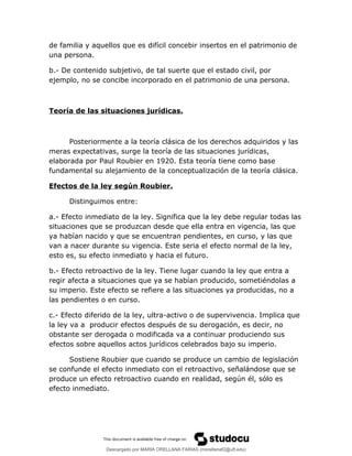 de familia y aquellos que es difícil concebir insertos en el patrimonio de
una persona.
b.- De contenido subjetivo, de tal suerte que el estado civil, por
ejemplo, no se concibe incorporado en el patrimonio de una persona.
Teoría de las situaciones jurídicas.
Posteriormente a la teoría clásica de los derechos adquiridos y las
meras expectativas, surge la teoría de las situaciones jurídicas,
elaborada por Paul Roubier en 1920. Esta teoría tiene como base
fundamental su alejamiento de la conceptualización de la teoría clásica.
Efectos de la ley según Roubier.
Distinguimos entre:
a.- Efecto inmediato de la ley. Significa que la ley debe regular todas las
situaciones que se produzcan desde que ella entra en vigencia, las que
ya habían nacido y que se encuentran pendientes, en curso, y las que
van a nacer durante su vigencia. Este seria el efecto normal de la ley,
esto es, su efecto inmediato y hacia el futuro.
b.- Efecto retroactivo de la ley. Tiene lugar cuando la ley que entra a
regir afecta a situaciones que ya se habían producido, sometiéndolas a
su imperio. Este efecto se refiere a las situaciones ya producidas, no a
las pendientes o en curso.
c.- Efecto diferido de la ley, ultra-activo o de supervivencia. Implica que
la ley va a producir efectos después de su derogación, es decir, no
obstante ser derogada o modificada va a continuar produciendo sus
efectos sobre aquellos actos jurídicos celebrados bajo su imperio.
Sostiene Roubier que cuando se produce un cambio de legislación
se confunde el efecto inmediato con el retroactivo, señalándose que se
produce un efecto retroactivo cuando en realidad, según él, sólo es
efecto inmediato.
Descargado por MARIA ORELLANA FARIAS (morellanaf2@uft.edu)
lOMoARcPSD|16395480
 