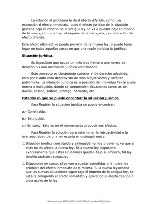 La solución al problema la da el efecto diferido, como una
excepción al efecto inmediato, pues el efecto jurídico de la situación
gestada bajo el imperio de la antigua ley no va a quedar bajo el imperio
de la nueva, sino que bajo el imperio de la derogada, por aplicación del
efecto diferido.
Este efecto ultra-activo puede provenir de la misma ley, o puede tener
lugar en todos aquellos casos en que una razón jurídica lo justifica.
Situación jurídica.
Es la posición que ocupa un individuo frente a una norma de
derecho o a una institución jurídica determinada.
Este concepto es claramente superior al de derecho adquirido,
esto por cuanto está desprovisto de todo subjetivismo y carácter
patrimonial. La situación jurídica es la posición del individuo frente a una
norma o institución, donde se comprenden situaciones como las del
dueño, casado, soltero, prodigo, demente, etc.
Estados en que se puede encontrar la situación jurídica.
Para Roubier la situación jurídica se puede encontrar:
a.- Constituida.
b.- Extinguida.
c.- En curso. Esto es en el momento de producir sus efectos.
Para Roubier la solución para determinar la retroactividad o la
irretroactividad de una ley estaría en distinguir entre:
1. Situación jurídica constituida y extinguida no hay problema, ya que a
ellas no les afecta la nueva ley. Si la nueva ley dispusiera
expresamente que estas situaciones quedan bajo su imperio, tal ley
tendría carácter retroactivo.
1. Situaciones en curso, ellas van a quedar sometidas a la nueva ley
producto del efecto inmediato de la misma. Si la nueva ley ordena
que las nuevas situaciones sigan bajo el imperio de la antigua ley, se
estaría derogando el efecto inmediato y aplicando el efecto diferido o
ultra activo de la ley.
Descargado por MARIA ORELLANA FARIAS (morellanaf2@uft.edu)
lOMoARcPSD|16395480
 