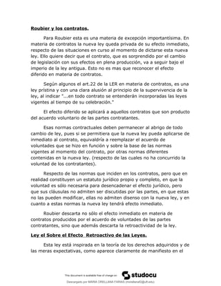 Roubier y los contratos.
Para Roubier esta es una materia de excepción importantísima. En
materia de contratos la nueva ley queda privada de su efecto inmediato,
respecto de las situaciones en curso al momento de dictarse esta nueva
ley. Ello quiere decir que el contrato, que es sorprendido por el cambio
de legislación con sus efectos en plena producción, va a seguir bajo el
imperio de la ley antigua. Esto no es mas que reconocer el efecto
diferido en materia de contratos.
Según algunos el art.22 de la LER en materia de contratos, es una
ley prístina y con una clara alusión al principio de la supervivencia de la
ley, al indicar "...en todo contrato se entenderán incorporadas las leyes
vigentes al tiempo de su celebración."
El efecto diferido se aplicará a aquellos contratos que son producto
del acuerdo voluntario de las partes contratantes.
Esas normas contractuales deben permanecer al abrigo de todo
cambio de ley, pues si se permitiera que la nueva ley pueda aplicarse de
inmediato al contrato, equivaldría a reemplazar el acuerdo de
voluntades que se hizo en función y sobre la base de las normas
vigentes al momento del contrato, por otras normas diferentes
contenidas en la nueva ley. (respecto de las cuales no ha concurrido la
voluntad de los contratantes).
Respecto de las normas que inciden en los contratos, pero que en
realidad constituyen un estatuto jurídico propio y completo, en que la
voluntad es sólo necesaria para desencadenar el efecto jurídico, pero
que sus cláusulas no admiten ser discutidas por las partes, en que estas
no las pueden modificar, ellas no admiten disenso con la nueva ley, y en
cuanto a estas normas la nueva ley tendrá efecto inmediato.
Roubier descarta no sólo el efecto inmediato en materia de
contratos producidos por el acuerdo de voluntades de las partes
contratantes, sino que además descarta la retroactividad de la ley.
Ley el Sobre el Efecto Retroactivo de las Leyes.
Esta ley está inspirada en la teoría de los derechos adquiridos y de
las meras expectativas, como aparece claramente de manifiesto en el
Descargado por MARIA ORELLANA FARIAS (morellanaf2@uft.edu)
lOMoARcPSD|16395480
 