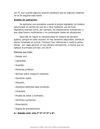 art.7º, aun cuando algunos autores sostienen que en algunas materias
no se ha seguido esta teoría.
Ámbito de aplicación.
Se aplicaran sus preceptos cuando el propio legislador no hubiere
solucionado el cambio de una ley a otra mediante una formula
legislativa expresa como, por ejemplo, las disposiciones transitorias, o
que ellas fueren insuficientes y no contemplan todas las situaciones.
Esta LER no regula la retroactividad en materia de derecho
publico, porque en tales asuntos no hay derechos adquiridos, siendo el
efecto inmediato el normal. Tampoco hay referencias a materia penal,
donde por regla general no hay efectos retroactivos, a menos que se
aplique el principio pro-reo. art.18 CP
Materias que trata.
- Estado civil.
- Capacidad.
- Guardas.
- Personas jurídicas.
- Normas sobre integrum restitutio.
- Derechos reales.
- Posesión.
- Derechos deferidos bajo condición.
- Contratos.
- Prueba de actos y contratos.
- Derechos sucesorios.
- Prescripción.
- Reglas de procedimiento.
A.- Estado civil: arts.2º 3º 4º 5º y 6º.
Descargado por MARIA ORELLANA FARIAS (morellanaf2@uft.edu)
lOMoARcPSD|16395480
 
