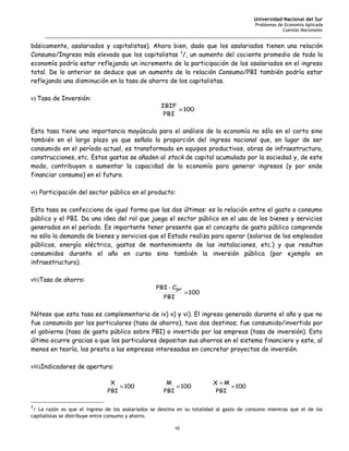 Universidad Nacional del Sur
                                                                                          Problemas de Economía Aplicada
                                                                                                      Cuentas Nacionales
     _______________________________________________________________________________________________________

básicamente, asalariados y capitalistas). Ahora bien, dado que los asalariados tienen una relación
Consumo/Ingreso más elevada que los capitalistas 3/, un aumento del cociente promedio de toda la
economía podría estar reflejando un incremento de la participación de los asalariados en el ingreso
total. De lo anterior se deduce que un aumento de la relación Consumo/PBI también podría estar
reflejando una disminución en la tasa de ahorro de los capitalistas.

v) Tasa de Inversión:
                                                    IBIF
                                                         × 100
                                                     PBI


Esta tasa tiene una importancia mayúscula para el análisis de la economía no sólo en el corto sino
también en el largo plazo ya que señala la proporción del ingreso nacional que, en lugar de ser
consumido en el período actual, es transformado en equipos productivos, obras de infraestructura,
construcciones, etc. Estos gastos se añaden al stock de capital acumulado por la sociedad y, de este
modo, contribuyen a aumentar la capacidad de la economía para generar ingresos (y por ende
financiar consumo) en el futuro.

vi) Participación del sector público en el producto:


Esta tasa se confecciona de igual forma que las dos últimas: es la relación entre el gasto o consumo
público y el PBI. Da una idea del rol que juega el sector público en el uso de los bienes y servicios
generados en el período. Es importante tener presente que el concepto de gasto público comprende
no sólo la demanda de bienes y servicios que el Estado realiza para operar (salarios de los empleados
públicos, energía eléctrica, gastos de mantenimiento de las instalaciones, etc.) y que resultan
consumidos durante el año en curso sino también la inversión pública (por ejemplo en
infraestructura).

vii)Tasa de ahorro:
                                                  PBI - Cpr
                                                               ×100
                                                     PBI


Nótese que esta tasa es complementaria de iv) v) y vi). El ingreso generado durante el año y que no
fue consumido por los particulares (tasa de ahorro), tuvo dos destinos; fue consumido/invertido por
el gobierno (tasa de gasto público sobre PBI) o invertido por las empreas (tasa de inversión). Esto
último ocurre gracias a que los particulares depositan sus ahorros en el sistema financiero y este, al
menos en teoría, los presta a las empresas interesadas en concretar proyectos de inversión.

viii)Indicadores de apertura:

                               X                      M                  X +M
                                  × 100                  × 100                × 100
                              PBI                    PBI                  PBI

3
 / La razón es que el ingreso de los asalariados se destina en su totalidad al gasto de consumo mientras que el de los
capitalistas se distribuye entre consumo y ahorro.

                                                          10
 