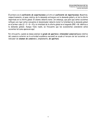 Universidad Nacional del Sur
                                                                                   Problemas de Economía Aplicada
                                                                                               Cuentas Nacionales
     _______________________________________________________________________________________________________


El primero es el coeficiente de exportaciones y el otro el coeficiente de importaciones. Muestran,
respectivamente, el peso relativo de la demanda extranjera en la demanda global y el de la oferta
importada en la oferta global. El alumno debería notar, sin embargo, que para que estos cocientes
reflejen con rigor estos conceptos el denominador debería incluír la totalidad de la demanda global
en el primer caso (C + I + G + X) y la totalidad de la oferta global en el segundo (PBI + M; idéntica a
la demanda global). Aunque tiene razón, es frecuente que los economistas consideren estos
cocientes tal como aparecen aquí.

Por otra parte, cuando se desea analizar el grado de apertura o intensidad comercial (peso relativo
del comercio exterior en la actividad económica nacional) se acude al tercero de los cocientes: el
indicador de volumen de comercio o, simplemente, de apertura.




                                                     11
 