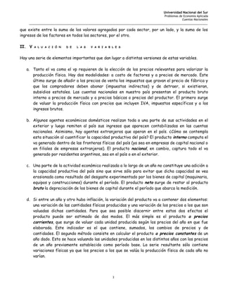 Universidad Nacional del Sur
                                                                                  Problemas de Economía Aplicada
                                                                                              Cuentas Nacionales
    _______________________________________________________________________________________________________

que existe entre la suma de los valores agregados por cada sector, por un lado, y la suma de los
ingresos de los factores en todos los sectores, por el otro.

II. V   A L U A C I Ó N   D E   L A S   V A R I A B L E S



Hay una serie de elementos importantes que dan lugar a distintas versiones de estas variables.

   a. Tanto el va como el vp requieren de la elección de los precios relevantes para valorizar la
      producción física. Hay dos modalidades: a costo de factores y a precios de mercado. Este
      último surge de añadir a los precios de venta los impuestos que gravan el precio de fábrica y
      que los compradores deben abonar (impuestos indirectos) y de detraer, si existieran,
      subsidios estatales. Las cuentas nacionales en nuestro país presentan el producto bruto
      interno a precios de mercado y a precios básicos o precios del productor. El primero surge
      de valuar la producción física con precios que incluyen IVA, impuestos específicos y a los
      ingresos brutos.

   b. Algunos agentes económicos domésticos realizan toda o una parte de sus actividades en el
      exterior y luego remiten al país sus ingresos que aparecen contabilizados en las cuentas
      nacionales. Asimismo, hay agentes extranjeros que operan en el país. ¿Cómo se contempla
      esta situación al cuantificar la capacidad productiva del país? El producto interno computa el
      va generado dentro de las fronteras físicas del país (ya sea en empresas de capital nacional o
      en filiales de empresas extranjeras). El producto nacional, en cambio, captura todo el va
      generado por residentes argentinos, sea en el país o en el exterior.

   c. Una parte de la actividad económica realizada a lo largo de un año no constituye una adición a
      la capacidad productiva del país sino que sirve sólo para evitar que dicha capacidad se vea
      erosionada como resultado del desgaste experimentado por los bienes de capital (maquinaria,
      equipos y construcciones) durante el período. El producto neto surge de restar al producto
      bruto la depreciación de los bienes de capital durante el período que abarca la medición.

   d. Si entre un año y otro hubo inflación, la variación del producto va a contener dos elementos:
      una variación de las cantidades físicas producidas y una variación de los precios a los que son
      valuadas dichas cantidades. Para que sea posible discernir entre estos dos efectos el
      producto puede ser estimado de dos modos. El más simple es el producto a precios
      corrientes, que surge de valuar cada unidad producida según los precios del año en que fue
      elaborada. Este indicador es el que contiene, sumados, los cambios de precios y de
      cantidades. El segundo método consiste en calcular el producto a precios constantes de un
      año dado. Esto se hace valuando las unidades producidas en los distintos años con los precios
      de un año previamente establecido como período base. La serie resultante sólo contiene
      variaciones físicas ya que los precios a los que se valúa la producción física de cada año no
      varían.




                                                    3
 