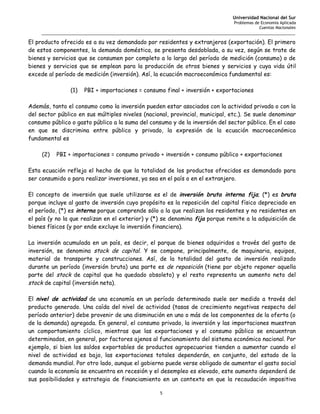 Universidad Nacional del Sur
                                                                                   Problemas de Economía Aplicada
                                                                                               Cuentas Nacionales
     _______________________________________________________________________________________________________

El producto ofrecido es a su vez demandado por residentes y extranjeros (exportación). El primero
de estos componentes, la demanda doméstica, se presenta desdoblada, a su vez, según se trate de
bienes y servicios que se consumen por completo a lo largo del período de medición (consumo) o de
bienes y servicios que se emplean para la producción de otros bienes y servicios y cuya vida útil
excede al período de medición (inversión). Así, la ecuación macroeconómica fundamental es:

                (1)   PBI + importaciones = consumo final + inversión + exportaciones

Además, tanto el consumo como la inversión pueden estar asociados con la actividad privada o con la
del sector público en sus múltiples niveles (nacional, provincial, municipal, etc.). Se suele denominar
consumo público o gasto público a la suma del consumo y de la inversión del sector público. En el caso
en que se discrimina entre público y privado, la expresión de la ecuación macroeconómica
fundamental es

     (2)   PBI + importaciones = consumo privado + inversión + consumo público + exportaciones

Esta ecuación refleja el hecho de que la totalidad de los productos ofrecidos es demandado para
ser consumido o para realizar inversiones, ya sea en el país o en el extranjero.

El concepto de inversión que suele utilizarse es el de inversión bruta interna fija; (*) es bruta
porque incluye al gasto de inversión cuyo propósito es la reposición del capital físico depreciado en
el período, (*) es interna porque comprende sólo a la que realizan los residentes y no residentes en
el país (y no la que realizan en el exterior) y (*) se denomina fija porque remite a la adquisición de
bienes físicos (y por ende excluye la inversión financiera).

La inversión acumulada en un país, es decir, el parque de bienes adquiridos a través del gasto de
inversión, se denomina stock de capital. Y se compone, principalmente, de maquinaria, equipos,
material de transporte y construcciones. Así, de la totalidad del gasto de inversión realizado
durante un período (inversión bruta) una parte es de reposición (tiene por objeto reponer aquella
parte del stock de capital que ha quedado obsoleto) y el resto representa un aumento neto del
stock de capital (inversión neta).

El nivel de actividad de una economía en un período determinado suele ser medido a través del
producto generado. Una caída del nivel de actividad (tasas de crecimiento negativas respecto del
período anterior) debe provenir de una disminución en uno o más de los componentes de la oferta (o
de la demanda) agregada. En general, el consumo privado, la inversión y las importaciones muestran
un comportamiento cíclico, mientras que las exportaciones y el consumo público se encuentran
determinados, en general, por factores ajenos al funcionamiento del sistema económico nacional. Por
ejemplo, si bien los saldos exportables de productos agropecuarios tienden a aumentar cuando el
nivel de actividad es bajo, las exportaciones totales dependerán, en conjunto, del estado de la
demanda mundial. Por otro lado, aunque el gobierno puede verse obligado de aumentar el gasto social
cuando la economía se encuentra en recesión y el desempleo es elevado, este aumento dependerá de
sus posibilidades y estrategia de financiamiento en un contexto en que la recaudación impositiva

                                                     5
 