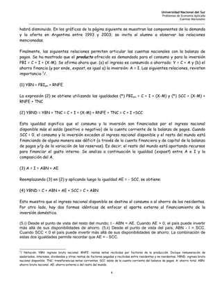 Universidad Nacional del Sur
                                                                                                        Problemas de Economía Aplicada
                                                                                                                    Cuentas Nacionales
      _______________________________________________________________________________________________________

habrá disminuido. En los gráficos de la página siguiente se muestran las componentes de la demanda
y la oferta en Argentina entre 1993 y 2003; se invita al alumno a observar las relaciones
mencionadas.

Finalmente, las siguientes relaciones permiten articular las cuentas nacionales con la balanza de
pagos. Se ha mostrado que el producto ofrecido es demandado para el consumo y para la inversión
PBI = C + I + (X-M). Se afirma ahora que: (a) el ingreso es consumido o ahorrado: Y = C + A y (b) el
ahorro financia (y por ende, expost, es igual a) la inversión: A = I. Las siguientes relaciones, revisten
importancia 2/.

(1) YBN = PBIpm + RNFE

La expresión (2) se obtiene utilizando las igualdades (*) PBI pm = C + I + (X-M) y (*) SCC = (X-M) +
RNFE + TNC

(2) YBND = YBN + TNC = C + I + (X-M) + RNFE + TNC = C + I +SCC

Esta igualdad significa que el consumo y la inversión son financiados por el ingreso nacional
disponible más el saldo (positivo o negativo) de la cuenta corriente de la balanza de pagos. Cuando
SCC < 0, el consumo y la inversión exceden al ingreso nacional disponible y el resto del mundo está
financiando de alguna manera ese déficit (a través de la cuenta financiera y de capital de la balanza
de pagos y/p de la variación de las reservas). Es decir; el resto del mundo está aportando recursos
para financiar el gasto interno. Se analiza a continuación la igualdad ( expost) entre A e I y la
composición del A.

(3) A = I = ABN + AE

Reemplazando (3) en (2) y aplicando luego la igualdad AE = - SCC, se obtiene:

(4) YBND = C + ABN + AE + SCC = C + ABN

Esto muestra que el ingreso nacional disponible se destina al consumo o al ahorro de los residentes.
Por otro lado, hay dos formas idénticas de enfocar el aporte externo al financiamiento de la
inversión doméstica.

(5.i) Desde el punto de vista del resto del mundo; I - ABN = AE. Cuando AE > 0, el país puede invertir
más allá de sus disponibilidades de ahorro. (5.ii) Desde el punto de vista del país; ABN - I = SCC.
Cuando SCC < 0 el país puede invertir más allá de sus disponibilidades de ahorro. La combinación de
estas dos igualdades permite recordar que AE = - SCC.


2
 / Notación. YBN: ingreso bruto nacional. RNFE: rentas netas recibidas por factores de la producción. Incluye remuneración de
asalariados, intereses, dividendos y otras rentas de factores pagadas y recibidas entre residentes y no residentes. YBND: ingreso bruto
nacional disponible. TNC: transferencias netas corrientes. SCC: saldo de la cuenta corriente del balance de pagos. A: ahorro total. ABN:
ahorro bruto nacional. AE: ahorro externo o del resto del mundo.

                                                                  6
 