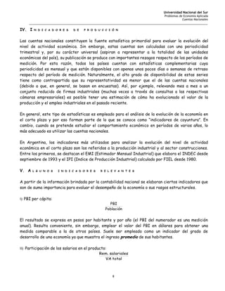 Universidad Nacional del Sur
                                                                                   Problemas de Economía Aplicada
                                                                                               Cuentas Nacionales
     _______________________________________________________________________________________________________

IV. I   N D I C A D O R E S   D E   P R O D U C C I Ó N



Las cuentas nacionales constituyen la fuente estadística primordial para evaluar la evolución del
nivel de actividad económica. Sin embargo, estas cuentas son calculadas con una periodicidad
trimestral y, por su carácter universal (aspiran a representar a la totalidad de las unidades
económicas del país), su publicación se produce con importantes rezagos respecto de los períodos de
medición. Por esta razón, todos los países cuentan con estadísticas complementarias cuya
periodicidad es mensual y que están disponibles con apenas unos pocos días o semanas de retraso
respecto del período de medición. Naturalmente, el alto grado de disponibilidad de estas series
tiene como contrapartida que su representatividad es menor que el de las cuentas nacionales
(debido a que, en general, se basan en encuestas). Así, por ejemplo, relevando mes a mes a un
conjunto reducido de firmas industriales (muchas veces a través de consultas a las respectivas
cámaras empresariales) es posible tener una estimación de cómo ha evolucionado el valor de la
producción y el empleo industriales en el pasado reciente.

En general, este tipo de estadísticas es empleado para el análisis de la evolución de la economía en
el corto plazo y por eso forman parte de lo que se conoce como “indicadores de coyuntura”. En
cambio, cuando se pretende estudiar el comportamiento económico en períodos de varios años, lo
más adecuado es utilizar las cuentas nacionales.

En Argentina, los indicadores más utilizados para analizar la evolución del nivel de actividad
económica en el corto plazo son los referidos a la producción industrial y al sector construcciones.
Entre los primeros, se destacan el EMI (Estimador Mensual Industrial) que elabora el INDEC desde
septiembre de 1993 y el IPI (Indice de Producción Industrial) calculado por FIEL desde 1980.

V. A    L G U N O S   I N D I C A D O R E S   R E L E V A N T E S



A partir de la información brindada por la contabilidad nacional se elaboran ciertos indicadores que
son de suma importancia para evaluar el desempeño de la economía o sus rasgos estructurales.

i) PBI per cápita:
                                                  PBI
                                                Población


El resultado se expresa en pesos por habitante y por año (el PBI del numerador es una medición
anual). Resulta conveniente, sin embargo, emplear el valor del PBI en dólares para obtener una
medida comparable a la de otros países. Suele ser empleado como un indicador del grado de
desarrollo de una economía ya que muestra el ingreso promedio de sus habitantes.

ii) Participación de los salarios en el producto:
                                             Rem. salariales
                                                VA total



                                                     8
 