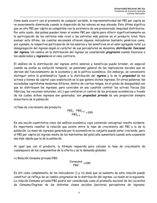 Universidad Nacional del Sur
                                                                                   Problemas de Economía Aplicada
                                                                                               Cuentas Nacionales
     _______________________________________________________________________________________________________

Como suele ocurrir con el promedio de cualquier variable, la representatividad del PBI per capita se
ve severamente disminuida cuando la dispersión de los valores es muy elevada. Esto último significa
que un alto PBI per cápita es compatible con la existencia de una pronunciada inequidad distributiva.
Por esta razón, dos países pueden tener el mismo PBI per cápita pero diferir significativamente en
la participación de los estratos más ricos y los estratos más pobres en el producto total. Para
evaluar esto último, las cuentas nacionales ofrecen algunos indicadores bastante genéricos como,
por ejemplo, la respectiva participación de los salarios y los beneficios en el valor agregado total. La
desagregación del ingreso según el carácter de sus perceptores se denomina distribución funcional
del ingreso. Un cambio en la distribución del ingreso es considerado progresivo cuando favorece a
los asalariados y regresivo en el caso contrario.

El análisis de la distribución del ingreso entre salarios y beneficios puede brindar, en especial
cuando se evalúa su evolución temporal, un panorama general de las implicancias sociales que se
derivan del funcionamiento de la economía y de la política económica. Sin embargo, es conveniente
distinguir entre la problemática ligada a la distribución del ingreso y la de la propiedad de los
activos y bienes de capital cuya explotación es la que genera dichos ingresos. En otras palabras, las
sociedades capitalistas modernas difieren, dentro de ciertos rangos, en el grado de desigualdad con
que se distribuyen los ingresos, pero coinciden en una cuestión central: los activos físicos (las
fábricas, los recursos naturales, etc.) que confieren el control de los procesos económicos a través
de los cuales dichos ingresos son generados, son propiedad privada de una proporción siempre
minoritaria de la población.

iii)Tasa de crecimiento del producto:
                                           PBIt - PBIt-1
                                                           × 100
                                               PBIt-1


Es una noción cuantitativa clave del análisis económico cuyo contenido conceptual resulta evidente.
Es importante resaltar la relación que existe entre la tasa de crecimiento del PBI y la de la
población. La masa de ingresos generada por la economía en su conjunto puede estar creciendo, pero
el PBI per cápita (el ingreso medio de los habitantes del país) sólo aumentará cuando esta expansión
sea más rápida que la de la población.

Al igual que con el producto, la fórmula requerida para calcular la tasa de crecimiento de
cualesquiera de los componentes de la oferta y de la demanda globales.

iv) Relación Consumo privado/PBI:
                                             Consumo
                                                     ×100
                                               PBI


Es útil como complemento de los indicadores ii) y iii) dado que un aumento de esta relación puede
constituir un reflejo de un cambio progresivo de la distribución del ingreso. La razón es la siguiente.
La relación Consumo privado/PBI podría ser considerada como el promedio nacional de los cocientes
de Consumo/Ingreso de las distintas clases sociales (sectores perceptores de ingresos;

                                                     9
 