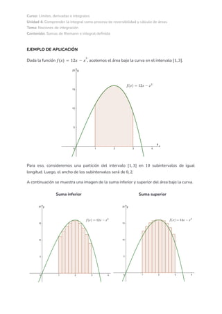 Curso: Límites, derivadas e integrales
Unidad 4: Comprender la integral como proceso de reversibilidad y cálculo de áreas
Tema: Nociones de integración
Contenido: Sumas de Riemann e integral definida
EJEMPLO DE APLICACIÓN
Dada la función , acotemos el área bajo la curva en el intervalo .
𝑓(𝑥) = 12𝑥 − 𝑥
3
[1, 3]
Para eso, consideremos una partición del intervalo en subintervalos de igual
[1, 3] 10
longitud. Luego, el ancho de los subintervalos será de .
0, 2
A continuación se muestra una imagen de la suma inferior y superior del área bajo la curva.
Suma inferior Suma superior
 