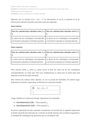 Curso: Límites, derivadas e integrales
Unidad 4: Comprender la integral como proceso de reversibilidad y cálculo de áreas
Tema: Nociones de integración
Contenido: Sumas de Riemann e integral definida
Notemos que la función es decreciente en y creciente en .
𝑓(𝑥) = 12𝑥 − 𝑥
3
]2, 3] [1, 2[
Haremos los cálculos tomando estos dos casos por separado.
Suma inferior:
Para los subintervalos ubicados entre 1 y
2
Para los subintervalos ubicados entre 2 y
3
La altura de los rectángulos corresponden
a la función evaluada en el borde izquierdo.
La altura de los rectángulos corresponden
a la función evaluada en el borde derecho.
Suma superior:
Para los subintervalos ubicados entre 1 y
2
Para los subintervalos ubicados entre 2 y
3
La altura de los rectángulos corresponden
a la función evaluada en el borde derecho.
La altura de los rectángulos corresponden
a la función evaluada en el borde izquierdo.
Para calcular tanto como , basta sumar el área de cada uno de los rectángulos
𝐼𝑛
𝑆𝑛
correspondientes en cada caso. Para eso, multiplicamos su altura por el ancho (que está
dado por el ancho de cada intervalo).
Otra manera de realizar estos cálculos, es con la ayuda de GeoGebra. En primer lugar,
graficamos la función, ingresando su fórmula en la línea de entrada:
Luego, también en la línea de entrada, ingresamos los comandos:
● SumaInferior(f,1,3,10) Para calcular
→ 𝐼𝑛
● SumaSuperior(f,1,3,10) Para calcular
→ 𝑆𝑛
El primer argumento de este comando corresponde a la función (f), el segundo argumento
al borde izquierdo del intervalo (1), el tercero al borde derecho (3) y el último argumento a
la cantidad de rectángulos de igual base que se consideran (10).
 
