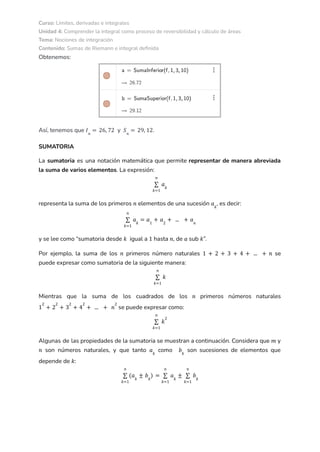Curso: Límites, derivadas e integrales
Unidad 4: Comprender la integral como proceso de reversibilidad y cálculo de áreas
Tema: Nociones de integración
Contenido: Sumas de Riemann e integral definida
Obtenemos:
Así, tenemos que y .
𝐼𝑛
= 26, 72 𝑆𝑛
= 29, 12
SUMATORIA
La sumatoria es una notación matemática que permite representar de manera abreviada
la suma de varios elementos. La expresión:
𝑘=1
𝑛
∑ 𝑎𝑘
representa la suma de los primeros elementos de una sucesión , es decir:
𝑛 𝑎𝑘
𝑘=1
𝑛
∑ 𝑎𝑘
= 𝑎1
+ 𝑎2
+ ... + 𝑎𝑛
y se lee como “sumatoria desde igual a hasta , de sub ”.
𝑘 1 𝑛 𝑎 𝑘
Por ejemplo, la suma de los primeros número naturales se
𝑛 1 + 2 + 3 + 4 + ... + 𝑛
puede expresar como sumatoria de la siguiente manera:
𝑘=1
𝑛
∑ 𝑘
Mientras que la suma de los cuadrados de los primeros números naturales
𝑛
se puede expresar como:
1
2
+ 2
2
+ 3
2
+ 4
2
+ ... + 𝑛
2
𝑘=1
𝑛
∑ 𝑘
2
Algunas de las propiedades de la sumatoria se muestran a continuación. Considera que y
𝑚
son números naturales, y que tanto como son sucesiones de elementos que
𝑛 𝑎𝑘
𝑏𝑘
depende de :
𝑘
𝑘=1
𝑛
∑ (𝑎𝑘
± 𝑏𝑘
) =
𝑘=1
𝑛
∑ 𝑎𝑘
±
𝑘=1
𝑛
∑ 𝑏𝑘
 