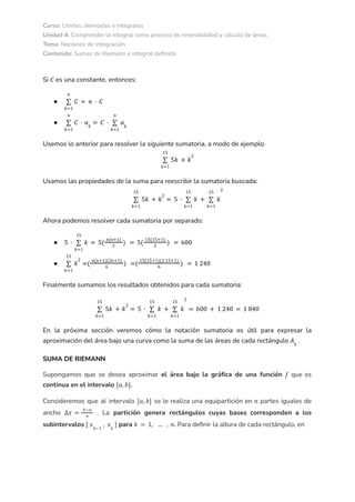 Curso: Límites, derivadas e integrales
Unidad 4: Comprender la integral como proceso de reversibilidad y cálculo de áreas
Tema: Nociones de integración
Contenido: Sumas de Riemann e integral definida
Si es una constante, entonces:
𝐶
●
𝑘=1
𝑛
∑ 𝐶 = 𝑛 · 𝐶
●
𝑘=1
𝑛
∑ 𝐶 · 𝑎𝑘
= 𝐶 ·
𝑘=1
𝑛
∑ 𝑎𝑘
Usemos lo anterior para resolver la siguiente sumatoria, a modo de ejemplo.
𝑘=1
15
∑ 5𝑘 + 𝑘
2
Usamos las propiedades de la suma para reescribir la sumatoria buscada:
𝑘=1
15
∑ 5𝑘 + 𝑘
2
= 5 ·
𝑘=1
15
∑ 𝑘 +
𝑘=1
15
∑ 𝑘
2
Ahora podemos resolver cada sumatoria por separado:
● 5 ·
𝑘=1
15
∑ 𝑘 = 5(
𝑛(𝑛+1)
2
) = 5(
15(15+1)
2
) = 600
●
𝑘=1
15
∑ 𝑘
2
=(
𝑛(𝑛+1)(2𝑛+1)
6
) =(
15(15+1)(2·15+1)
6
) = 1 240
Finalmente sumamos los resultados obtenidos para cada sumatoria:
𝑘=1
15
∑ 5𝑘 + 𝑘
2
= 5 ·
𝑘=1
15
∑ 𝑘 +
𝑘=1
15
∑ 𝑘
2
= 600 + 1 240 = 1 840
En la próxima sección veremos cómo la notación sumatoria es útil para expresar la
aproximación del área bajo una curva como la suma de las áreas de cada rectángulo .
𝐴𝑘
SUMA DE RIEMANN
Supongamos que se desea aproximar el área bajo la gráfica de una función que es
𝑓
continua en el intervalo .
[𝑎, 𝑏]
Consideremos que al intervalo se le realiza una equipartición en partes iguales de
[𝑎, 𝑏] 𝑛
ancho . La partición genera rectángulos cuyas bases corresponden a los
∆𝑥 =
𝑏−𝑎
𝑛
subintervalos para . Para definir la altura de cada rectángulo, en
[ 𝑥𝑘−1
, 𝑥𝑘
] 𝑘 = 1, ... , 𝑛
 