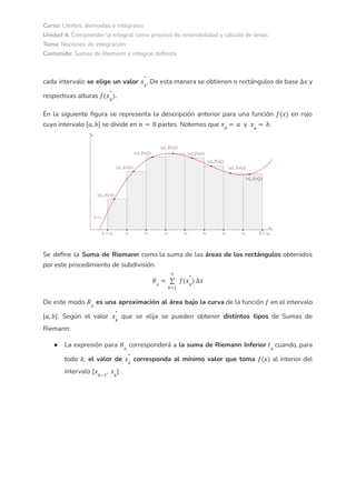 Curso: Límites, derivadas e integrales
Unidad 4: Comprender la integral como proceso de reversibilidad y cálculo de áreas
Tema: Nociones de integración
Contenido: Sumas de Riemann e integral definida
cada intervalo se elige un valor . De esta manera se obtienen rectángulos de base y
𝑥𝑘
*
𝑛 ∆𝑥
respectivas alturas .
𝑓(𝑥𝑘
*
)
En la siguiente figura se representa la descripción anterior para una función en rojo
𝑓(𝑥)
cuyo intervalo se divide en partes. Notemos que y .
[𝑎, 𝑏] 𝑛 = 8 𝑥0
= 𝑎 𝑥𝑛
= 𝑏
Se define la Suma de Riemann como la suma de las áreas de los rectángulos obtenidos
por este procedimiento de subdivisión.
𝑅𝑛
=
𝑘=1
𝑛
∑ 𝑓(𝑥𝑘
*
) ∆𝑥
De este modo es una aproximación al área bajo la curva de la función en el intervalo
𝑅𝑛
𝑓
. Según el valor que se elija se pueden obtener distintos tipos de Sumas de
[𝑎, 𝑏] 𝑥𝑘
*
Riemann:
● La expresión para corresponderá a la suma de Riemann Inferior cuando, para
𝑅𝑛
𝐼𝑛
todo , el valor de corresponda al mínimo valor que toma al interior del
𝑘 𝑥𝑘
*
𝑓(𝑥)
intervalo .
[𝑥𝑘−1
, 𝑥𝑘
]
 
