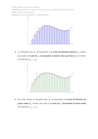 Curso: Límites, derivadas e integrales
Unidad 4: Comprender la integral como proceso de reversibilidad y cálculo de áreas
Tema: Nociones de integración
Contenido: Sumas de Riemann e integral definida
● La expresión para corresponderá a la suma de Riemann Superior cuando,
𝑅𝑛
𝑆𝑛
para todo , el valor de corresponda al máximo valor que toma al interior
𝑘 𝑥𝑘
*
𝑓(𝑥)
del intervalo .
[𝑥𝑘−1
, 𝑥𝑘
]
● De modo similar, la expresión para corresponderá a la suma de Riemann de
𝑅𝑛
punto medio cuando, para todo , el valor de corresponda al punto medio
𝑀𝑛
𝑘 𝑥𝑘
*
del intervalo .
[ 𝑥𝑘−1
, 𝑥𝑘
]
 