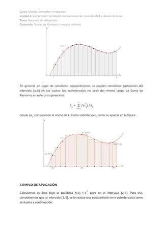 Curso: Límites, derivadas e integrales
Unidad 4: Comprender la integral como proceso de reversibilidad y cálculo de áreas
Tema: Nociones de integración
Contenido: Sumas de Riemann e integral definida
En general, en lugar de considerar equiparticiones, se pueden considerar particiones del
intervalo en las cuales los subintervalos no sean del mismo largo. La Suma de
[𝑎, 𝑏]
Riemann, en este caso general es:
𝑅𝑛
=
𝑘=1
𝑛
∑ 𝑓(𝑥𝑘
*
) ∆𝑥𝑘
donde corresponde al ancho de k-ésimo subintervalo, como se aprecia en la figura:
∆𝑥𝑘
EJEMPLO DE APLICACIÓN
Calculemos el área bajo la parábola , pero en el intervalo . Para eso,
𝑓(𝑥) = 𝑥
2
[2, 5]
consideremos que al intervalo , se le realiza una equipartición en subintervalos como
[2, 5] 𝑛
se ilustra a continuación:
 