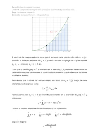 Curso: Límites, derivadas e integrales
Unidad 4: Comprender la integral como proceso de reversibilidad y cálculo de áreas
Tema: Nociones de integración
Contenido: Sumas de Riemann e integral definida
A partir de la imagen podemos notar que el ancho de cada subintervalo mide .
∆𝑥 =
3
𝑛
Además, el intervalo empieza en , y como cada vez se agrega un para obtener
𝑥0
= 2 ∆𝑥
entonces .
𝑥1
, 𝑥2
, ... , 𝑥𝑘
= 2 + 𝑘 ∆𝑥
Dado que la función es creciente en el intervalo , el mínimo de la función en
𝑓(𝑥) = 𝑥
2
[2, 5]
cada subintervalo se encuentra en el borde izquierdo, mientras que el máximo se encuentra
en el borde derecho.
Recordemos que la altura de cada rectángulo está dada por . Luego, la suma
ℎ𝑘
= 𝑓(𝑥𝑘
*
)
inferior se puede expresar como:
𝐼𝑛
=
𝑘=1
𝑛
∑ 𝑓(𝑥𝑘−1
) ∆𝑥
Reemplazamos con obtenida previamente, en la expresión de y
𝑥𝑘
= 2 + 𝑘 ∆𝑥 𝑓(𝑥) = 𝑥
2
obtenemos:
𝐼𝑛
=
𝑘=1
𝑛
∑ (2 + (𝑘 − 1) ∆𝑥)
2
∆𝑥
Usando el valor de encontrado anteriormente, y las expresiones
∆𝑥
𝑘=1
𝑛
∑ 1 = 𝑛
𝑘=1
𝑛
∑ 𝑘 =
𝑛(𝑛+1)
2
𝑘=1
𝑛
∑ 𝑘
2
=
𝑛(𝑛+1)(2𝑛+1)
6
se puede llegar a:
𝐼𝑛
=
78 𝑛
2
− 63 𝑛 + 9
2𝑛
2
 